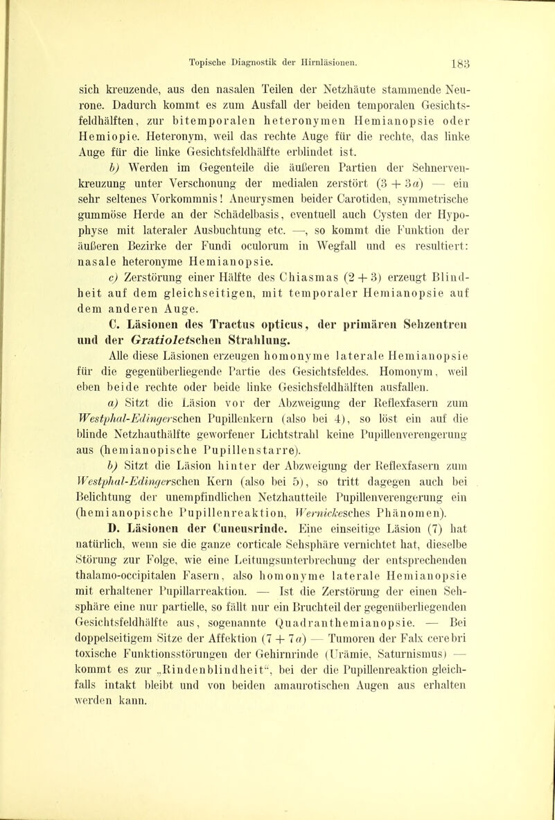 sich kreuzende, aus den nasalen Teilen der Netzhaute stammende Neu- rone. Dadurch kommt es zum Ausfall der beiden temporalen Gesichts- feldhalften, zur bitemporalen heteronymen Hemianopsie oder Hemiopie. Heteronym, weil das rechte Auge fiir die rechte, das linke Auge fiir die linke Gesichtsfeldhalfte erblindet ist. b) Werden im Gegenteile die aufieren Partien der Sehnerven- kreuzung unter Verschonung der medialen zerstort (3 + 3 a) — ein sehr seltenes Vorkommnis! Aneurysmen beider Carotiden, symmetrische gummose Herde an der Schadelbasis, eventuell aucb Cysten der Hypo- physe mit lateraler Ausbuchtung etc. —, so kommt die Funktion der aufleren Bezirke der Fundi oculorum in Wegfall und es resultiert: nasale heteronyme Hemianopsie. c) Zerstorung einer Halite des Chiasmas (2 + 3) erzeugt Blind- heit auf dem gleichseitigen, mit temporaler Hemianopsie auf dem anderen Auge. C. Lasionen des Tractus opticus, der primaren Sehzentren und der Gratioletsvken Strahlung. Alle diese Lasionen erzeugen homonyme laterale Hemianopsie fiir die gegeniiberliegende Partie des Gesichtsfeldes. Homonym, weil eben beide rechte oder beide linke Gesichsfeldhalften ausfallen. a) Sitzt die Lasion tor der Abzweigung der Reflexfasern zum Westphal-Edingerschen Pupillenkern (also bei 4), so lost ein auf die blinde Netzhauthalfte geworfener Lichtstrahl keine Pupillenverengerung aus (hemianopische Pupillenstarre). b) Sitzt die Lasion hinter der Abzweigung der Reflexfasern zum Westphal-Edingerschexi Kern (also bei 5), so tritt dagegen audi bei Belichtung der unempfindlichen Netzhautteile Pupillenverengerung ein (hemianopische Pupillenreaktion, Wernickesch.es Phanomen). D. Lasionen der Cuneusrinde. Eine einseitige Lasion (7) hat natiirlich, wenn sie die ganze corticale Sehsphare vernichtet hat, dieselbe Storung zur Folge, wie eine Leitungsunterbrechung der entsprechenden thalamo-occipitalen Fasern, also homonyme laterale Hemianopsie mit erhaltener Pupillarreaktion. — Ist die Zerstorung der einen Seh- sphare eine nur partielle, so fallt nur ein Bruchteil der gegenuberliegenden Gesichtsfeldhalfte aus, sogenannte Quadranthemianopsie. — Bei doppelseitigem Sitze der Affektion (7 + 7a) — Tumoren der Falx cerebri toxische Funktionsstorungen der Gehirnrinde (Uramie, Saturnismus) — kommt es zur „Rindenblindheita, bei der die Pupillenreaktion gleich- falls intakt bleibt und von beiden amaurotischen Augen aus erhalten werden kann.