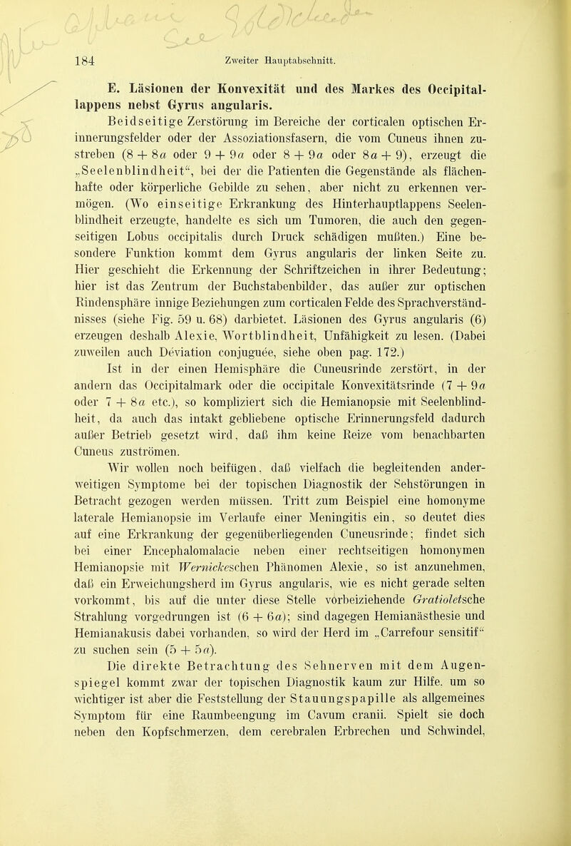 E. Lasionen der Konvexitat und des Markes des Occipital- lappens nebst Gyms angularis. Beidseitige Zerstorung im Bereiche der corticalen optischen Er- innerungsf elder oder der Assoziationsfasern, die vom Cuneus ihnen zu- streben (8 + 8a oder 9 + 9 a oder 8 + 9 a oder 8a+ 9), erzeugt die „Seelenblindheit, bei der die Patienten die Gegenstande als flachen- bafte oder korperliche Gebilde zu sehen, aber nicht zu erkennen ver- mogen. (Wo einseitige Erkrankung des Hinterhauptlappens Seelen- blindheit erzeugte, handelte es sich um Tumoren, die auch den gegen- seitigen Lobus occipitalis durch Druck schadigen mufiten.) Eine be- sondere Funktion kommt dem Gyrus angularis der bnken Seite zu. Hier gescbieht die Erkennung der Schriftzeichen in ihrer Bedeutung; hier ist das Zentrum der Buchstabenbilder, das aufier zur optiscben Rindensphare innige Beziebungen zum corticalen Felde des Sprachverstand- nisses (siehe Fig. 59 u. 68) darbietet. Lasionen des Gyrus angularis (6) erzeugen deshalb Alexie, Wortblindbeit, Unfahigkeit zu lesen. (Dabei zuweilen aucb Deviation conjuguee, siehe oben pag. 172.) Ist in der einen Hemisphere die Cuneusrinde zerstort, in der andern das Occipitalmark oder die occipitale Konvexitatsrinde (7 + 9« oder 7 + 8a etc.), so kompliziert sich die Hemianopsie mit Seelenblind- heit, da auch das intakt gebliebene optische Erinnerungsfeld dadurch aufier Betrieb gesetzt wird, dafi ihm keine Reize vom benachbarten Cuneus zustromen. Wir wollen noch beifiigen, daB vielfach die begleitenden ander- weitigen Symptome bei der topischen Diagnostik der Sehstorungen in Betracht gezogen werden miissen. Tritt zum Beispiel eine homonyme laterale Hemianopsie im Verlaufe einer Meningitis ein, so deutet dies auf eine Erkrankung der gegeniiberliegenden Cuneusrinde; findet sich bei einer Encephalomalacie neben einer rechtseitigen homonymen Hemianopsie mit Wemickeschen Phanomen Alexie, so ist anzunehmen, daft ein Erweichungsherd im Gyrus angularis, wie es nicht gerade selten vorkommt , bis auf die unter diese Stelle vorbeiziehende Gratioletsche Strahlung vorgedrungen ist (6 + 6a); sind dagegen Hemianasthesie und Hemianakusis dabei vorhanden, so wird der Herd im „Carrefour sensitif' zu suchen sein (5 + 5 a). Die direkte Betrachtung des Sehnerven mit dem Augen- spiegel kommt zwar der topischen Diagnostik kaum zur Hilfe. um so wichtiger ist aber die Feststellung der Stauungspapille als allgemeines Symptom fiir eine Raumbeengung im Cavum cranii. Spielt sie doch neben den Kopfschmerzen, dem cerebralen Erbrechen und Schwindel,