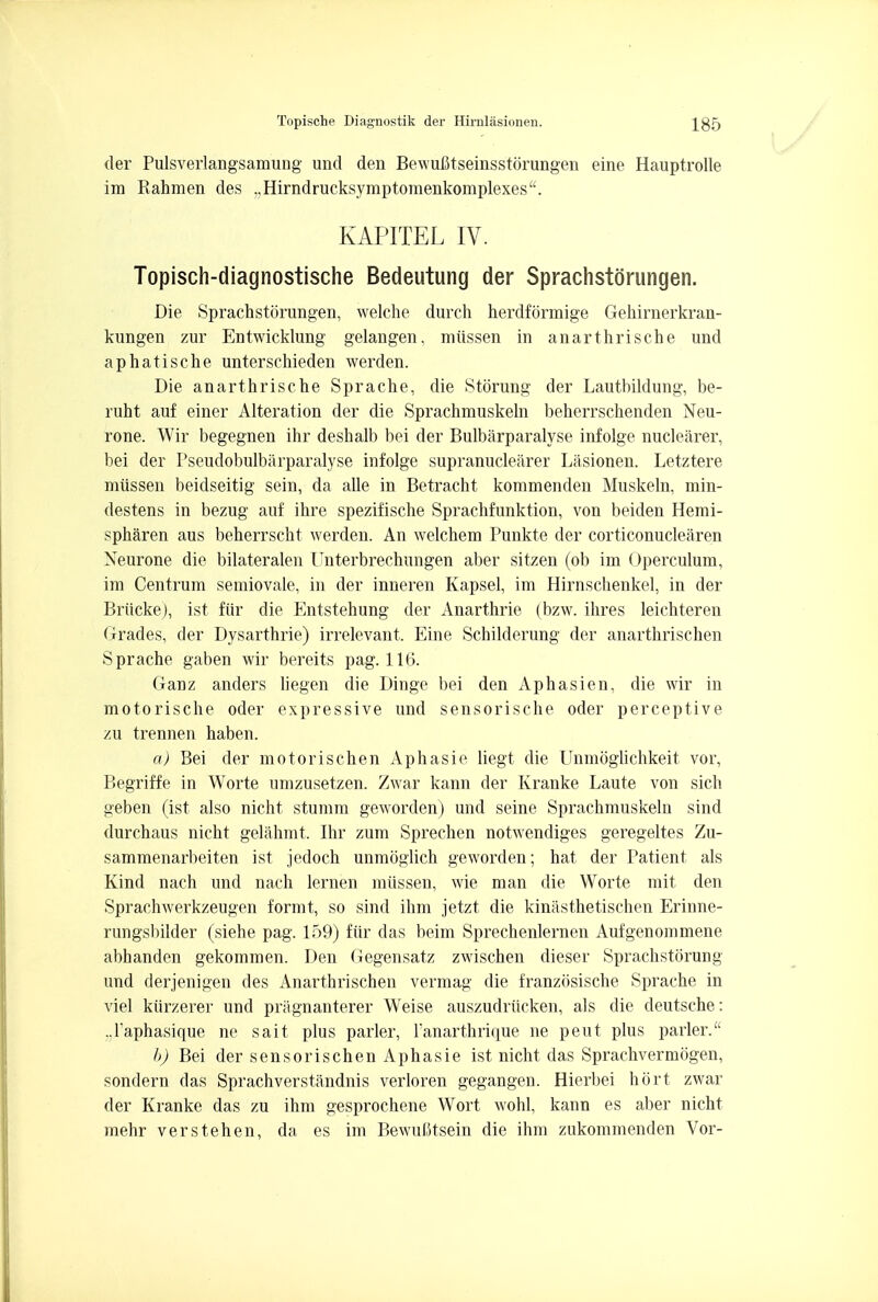 der Pulsverlangsamung und den Bewufitseinsstorungen eine Hauptrolle im Rahmen des .,Hirndrucksymptomenkomplexes. KAPITEL IV. Topisch-diagnostische Bedeutung der Sprachstorungen. Die Sprachstorungen, welche durch herdformige Gehirnerkran- kungen zur Entwicklung gelangen, miissen in anarthrische und aphatische unterschieden werden. Die anarthrische Sprache, die Storung der Lautbildung, be- ruht auf einer Alteration der die Sprachmuskeln beherrschenden Neu- rone. Wir begegnen ihr deshalb bei der Bulbarparalyse infolge nuclearer, bei der Pseudobulbarparalyse infolge supranuclearer Lasionen. Letztere miissen beidseitig sein, da alle in Betracht kommenden Muskeln, min- destens in bezug auf ihre spezifische Sprachfunktion, von beiden Hemi- spharen aus beherrscht werden. An welchem Punkte der corticonuclearen Neurone die bilateralen Unterbrechungen aber sitzen (ob im Operculum, im Centrum semiovale, in der inneren Kapsel, im Hirnschenkel, in der Briicke), ist fiir die Entstehung der Anarthrie (bzw. ihres leichteren Grades, der Dysarthrie) irrelevant. Eine Schilderung der anarthrischen Sprache gaben wir bereits pag. 116. Ganz anders liegen die Dinge bei den Aphasien, die wir in motorische oder expressive und sensorische oder perceptive zu trennen haben. a) Bei der motorischen Aphasie liegt die Unmoglichkeit vor, Begriffe in Worte umzusetzen. Zwar kann der Kranke Laute von sich geben (ist also nicht stumm geworden) und seine Sprachmuskeln sind durchaus nicht gelahmt. Ihr zum Sprechen notwendiges geregeltes Zu- sammenarbeiten ist jedoch unmoglich geworden; hat der Patient als Kind nach und nach lernen miissen, wie man die Worte mit den Sprachwerkzeugen formt, so sind ihm jetzt die kinasthetischen Erinne- rungsbilder (siehe pag. 159) fiir das beim Sprechenlernen Aufgenommene abhanden gekommen. Den Gegensatz zwischen dieser Sprachstorung und derjenigen des Anarthrischen vermag die franziisische Sprache in vie! kiirzerer und priignanterer Weise auszudriicken, als die deutsche: ..Faphasique ne sait plus parler, Tanarthrique ne pent plus parler. b) Bei der sens oris chen Aphasie ist nicht das Sprachvermogen, sondern das Sprachverstandnis verloren gegangen. Hierbei hort zwar der Kranke das zu ihm gesprochene Wort wohl, kann es aber nicht mehr verstehen, da es im Bewufttsein die ihm zukommenden Vor-