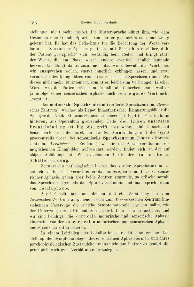 stellungen nicht mehr auslost. Die Muttersprache klingt ihm, wie dem Gesunden eine fremde Sprache, von der er gar nichts oder nur wenig gelernt hat. Er hat das Gedachtnis fiir die Bedeutung der Worte ver- loren. — Sensorische Aphasie geht oft mit Paraphasie einher, d. h. der Patient „verspricht sich bestandig beim Reden und bringt statt der Worte, die am Platze waxen, andere, eventueU ahnlich lautende hervor. Das hangt damit zusammen, dafi wir unbewuM das Wort, das wir aussprechen wollen, zuerst innerlich erklingen lassen, und zwar vermittelst des Klangbildzentrums (= sensorischen Sprachzentrums). Wo dieses nicht mehr funktioniert, kommt es leicht zum Vorbringen falscher Worte, was der Patient wiederum deshalb nicht merken kann, weil er ja infolge seiner sensorischen Aphasie auch sein eigenes Wort nicht „versteht. Das motorisclie Sprachzentrum (vorderes Sprachzentrum, Broca- sches Zentrum), welches als Depot kinasthetischer Erinnerungsbilder die Synergie der Artikulationsmechanismen beherrscht, liegt im Fufl (d. h. im hinteren, ans Operculum grenzenden Teile) der linken untersten Frontalwindung (cf. Fig. 68), greift aber wahrscheinlich auch auf benachbarte Teile der Insel, der zweiten Stirnwindung und des Gyrus praecentralis iiber; das sensorische Sprachzentrum (hinteres Sprach- zentrum, Wemickesches Zentrum), wo die das Sprachverstandnis er- moglichenden Klangbilder aufbewahrt werden, findet sich an der auf obiger Abbildung mit W. bezeichneten Partie der linken oberen Schlafenwindung. Zerstort ein pathologischer Prozefi das vordere Sprachzentrum, so entsteht motorische, vernichtet er das hintere, so kommt es zu senso- rischer Aphasie, gehen aber beide Zentren zugrunde, so erlischt sowohl das Sprachvermogen, als das Sprachverstandnis und man spricht dann von Totalaphasie. A priori sollte man nun denken, dafi eine Zerstorung der vom i?rocaschen Zentrum ausgehenden oder zum Wernickeschm Zentrum hin- ziehenden Faserziige die gleiche Symptomatologie ergeben sollte, wie der Untergang dieser Pdndenbezirke selbst. Dem ist aber nicht so, und wir sind befahigt, die corticale motorische und sensorische Aphasie einerseits von der subcorticalen motorischen und sensorischen Aphasie andrerseits zu differenzieren. In einem Leitfaden der Lokalisationslehre ist eine genaue Dar- steUung der Symptomatologie dieser einzelnen Aphasieformen und ihres psychophysiologischen Zustandekommens nicht am Platze; es geniigt, die prinzipiell wichtigen Verhaltnisse festzulegen.