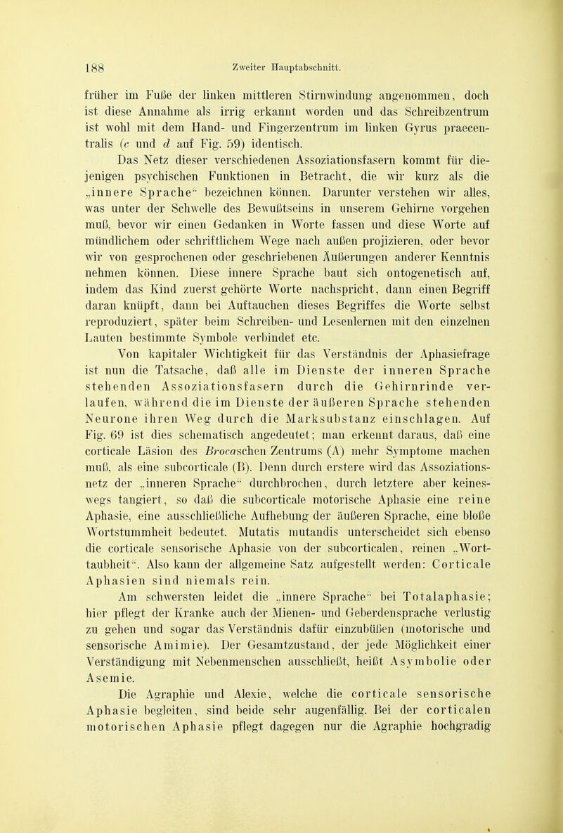 friiher im Fufie der linken mittleren Stirnwindung angenommen, doch ist diese Annahme als irrig erkannt worden und das Schreibzentrum ist wohl mit dem Hand- und Fingerzentrum im linken Gyrus praecen- tralis (c und d auf Fig. 59) identisch. Das Netz dieser verschiedenen Assoziationsfasern kommt fur die- jenigen psychischen Funktionen in Betracht, die wir kurz als die „innere Sprache bezeichnen konnen. Darunter verstehen wir alles, was unter der Schwelle des BewuMseins in unserem Gehirne vorgehen mufi, bevor wir einen Gedanken in Worte fassen und diese Worte auf miindlichem oder schriftlichem Wege nach aulien projizieren, oder bevor wir von gesprochenen oder geschriebenen AuUerungen anderer Kenntnis nehmen konnen. Diese innere Sprache baut sich ontogenetisch auf, indem das Kind zuerst gehorte Worte nachspricht, dann einen Begriff daran kniipft, dann bei Auftauchen dieses Begriffes die Worte selbst reproduziert, spater beim Schreiben- und Lesenlernen mit den einzelnen Lauten bestimmte Symbole verbindet etc. Von kapitaler Wichtigkeit fur das Verstandnis der Aphasiefrage ist nun die Tatsache, daft alle im Dienste der inneren Sprache stehenden Assoziationsfasern durch die Gehirnrinde ver- laufen, wahrend die im Dienste der aufieren Sprache stehenden Neurone ihren Weg durch die Marksubstanz einschlagen. Auf Fig. 69 ist dies schematisch angedeutet; man erkennt daraus, dafi eine corticale Lasion des Brocaschen Zentrums (A) mehr Symptome machen muC, als eine subcorticale (B). Denn durch erstere wird das Assoziations- netz der ,.inneren Sprache1' durchbrochen, durch letztere aber keines- wegs tangiert , so dali die subcorticale raotorische Aphasie eine reine Aphasie, eine ausschlieliliche Aufhebung der auCeren Sprache, eine blolie Wortstummheit bedeutet. Mutatis mutandis unterscheidet sich ebenso die corticale sensorische Aphasie von der subcorticalen, reinen ,.Wort- taubheit'. Also kann der allgemeine Satz aufgestellt werden: Corticale Aphasien sind niemals rein. Am schwersten leidet die .jnnere Sprache bei Totalaphasie; hier pflegt der Kranke auch der Mienen- und Geberdensprache verlustig zu gehen und sogar das Verstandnis dafur einzubiifien (motorische und sensorische Amimie). Der Gesamtzustand, der jede Moglichkeit einer Verstandigung mit Nebenmenschen ausschlieCt, heifit Asymbolie oder Asemie. Die Agraphie und Alexie, welche die corticale sensorische Aphasie begleiten, sind beide sehr augenfallig. Bei der corticalen motorischen Aphasie pflegt dagegen nur die Agraphie hochgradig