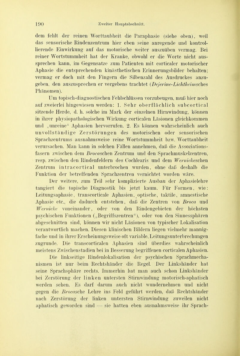 dem fehlt der reinen Worttaubheit die Paraphasie (siehe oben), weil das sensorische Rindenzentrum hier eben seine anregende und kontrol- lierende Einwirkung auf das motorische weiter auszutiben vermag. Bei reiner Wortstummheit hat der Kranke, obwohl er die Worte nicht aus- sprechen kann, im Gegensatze zum Patienten mit corticaler motorischer Aphasie die entsprechenden kinasthetischen Erinnerungsbilder behalten; vermag er doch mit den Fingern die Silbenzahl des Ausdruckes anzu- geben, den auszusprecben er vergebens trachtet (Dejerine-Lichtheimsches Phanomen). Um topisch-diagnostischen Fehlschliissen vorzubeugen, muC hier noch auf zweierlei hingewiesen werden: 1. Sehr oberflachlich subcortical sitzende Herde, d. h. solche im Mark der einzelnen Hirnwindung, konnen in ihrer physiopathologischen Wirkung corticalen Lasionen gleichkommen und ..unreine Aphasien hervorrufen. 2. Es konnen wahrscheinlich auch unvollstandige Zerstorungen des motorischen oder sensorischen Sprachzentrums ausnahmsweise reine Wortstummheit bzw. Worttaubheit verursachen. Man kann in solchen Fallen annehmen, dafi die Assoziations- fasern zwischen dem i?rocaschen Zentrum und den Sprachmuskelzentren, resp. zwischen den Rindenfeldern des Cochlearis und dem Wernickeschm Zentrum intracortical unterbrochen wurden, ohne dafi deshalb die Funktion der betreffenden Sprachzentren vernichtet worden ware. Der weitere, zum Teil sehr komplizierte Ausbau der Aphasielehre tangiert die topische Diagnostik bis jetzt kaum. Fiir Formen, wie: Leitungsaphasie, transcorticale Aphasien, optische, taktile, amnestische Aphasie etc., die dadurch entstehen, daLS die Zentren von Broca und Wernicke voneinander, oder von den Rindengebieten der hochsten psychischen Funktionen („Begriffszentrena ), oder von den Sinnesspharen abgeschnitten sind, konnen wir nicht Lasionen von typischer Lokalisation verantwortlich machen. Diesen klinischen Bildern liegen vielmehr mannig- fache und in ihrer Erscheinungsweise oft variable, Leitungsunterbrechungen zugrunde. Die transcorticalen Aphasien sind uberdies wahrscheinlich meistens Zwischenstadien bei in Besserung begriffenen corticalen Aphasien. Die linkseitige Rindenlokalisation der psychischen Sprachmecha- nismen ist nur beim Rechtshander die Regel. Der Linkshander hat seine Sprachsphare rechts. Immerhin hat man auch schon Linkshander bei Zerstorung der linken untersten Stimwindung motorisch-aphatisch werden sehen. Es darf darum auch nicht wundernehmen und nicht gegen die 5rocasche Lehre ins Feld gefuhrt werden, dati Rechtshander nach Zerstorung der linken untersten Stimwindung zuweilen nicht aphatisch geworden sind — sie hatten eben ausnahmsweise ihr Sprach-