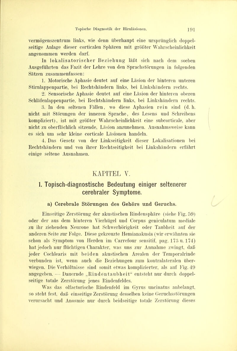 vermbgenszentrum links, wie denn iiberhaupt eine urspriinglich doppel- seitige Anlage dieser corticalen Spharen mit grofiter Wahrscheinlichkeit angenommen werden darf. In lokalisatorischer Beziehung lafit sich nach dem soeben Ausgefiihrten das Fazit der Lehre von den Sprachstorungen in folgenden Satzen zusammenfassen: 1. Motorische Apkasie deutet auf eine Lasion der hinteren unteren Stirnlappenpartie, bei Rechtshandern links, bei Linkshandern rechts. 2. Sensorische Aphasie deutet auf eine Lasion der hinteren oberen Schlafenlappenpartie, bei Rechtshandern links, bei Linkshandern rechts. 3. In den seltenen FiUlen, wo diese Aphasien rein sind (d. h. nicht mit Storungen der inneren Sprache, des Lesens und Schreibens kompliziert), ist mit groCter Wahrscheinlichkeit eine subcortical, aber nicht zu oberflachlich sitzende, Lasion anzunehmen. Ausnahmsweise kann es sich um sehr kleine corticale Lasionen handeln. 4. Das Gesetz von der Linkseitigkeit dieser Lokalisationen bei Rechtshiindern und von ihrer Rechtseitigkeit bei Linkshandern erfahrt einige seltene Ausnahmen. KAPITEL V. 1. Topisch-diagnostische Bedeutung einiger seltenerer cerebraler Symptome. a) Cerebrale Storungen des Gehors und Geruchs. Einseitige Zerstorung der akustischen Rindensphare (siehe Fig. 59) oder der aus dem hinteren Vierhtigel und Corpus geniculatum mediale zu ihr ziehenden Neurone hat Schwerhorigkeit oder Taubheit auf der anderen Seite zur Folge. Diese gekreuzte Hemianakusis (wir envahnten sie schon als Symptom von Herden im Carrefour sensitif, pag. 173 u. 174) hat jedoch nur fluchtigen Charakter, was uns zur Annahme zwingt, dafi jeder Cochlearis mit beiden akustischen Arealen der Temporalrinde verbunden ist, wenn auch die Beziehungen zum kontralateralen tiber- wiegen. Die Verhaltnisse sind somit etwas komplizierter, als auf Fig. 49 angegeben. — Dauernde „Rindentaubheit entsteht nur durch doppel- seitige totale Zerstorung jenes Rindenfeldes. Was das olfactorische Rindenfeld im Gyrus uncinatus anbelangt, so steht fest, daC einseitige Zerstorung desselben keine (4eruchsstorungen verursacht und Anosmie nur durch beidseitige totale Zerstorung dieses