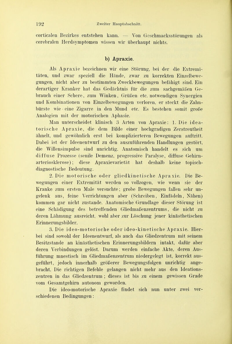 corticalen Bezirkes entstehen kann. — Von Geschmacksstorungen als cerebralen Herdsymptomen wissen wir uberhaupt nichts. b) Apraxie. Als Apraxie bezeichnen wir eine Storung, bei der die Extremi- taten, und zwar speziell die Hande, zwar zu korrekten Einzelbewe- gungen, nicht aber zu bestimmten Zweckbewegungen befahigt sind. Ein derartiger Kranker hat das Gedachtnis fiir die zum sachgemafien Ge- brauch einer Schere, zum Winken, GriiCen etc. notwendigen Synergien und Kombinationen von Einzelbewegungen verloren, er steckt die Zahn- biirste wie • eine Zigarre in den Mund etc. Es bestehen somit grofie Analogien mit der motorischen Aphasie. Man unterscheidet klinisch 3 Arten von Apraxie: 1. Die idea- tori sche Apraxie, die dem Bilde einer hochgradigen Zerstreutheit ahnelt, und gewolmlich erst bei komplizierteren Bewegungen auftritt, Dabei ist der Ideenentwurf zu den auszufiihrenden Handlungen gestort, die Willensimpulse sind unrichtig. Anatomisch handelt es sich um diffuse Prozesse (senile Demenz, progressive Paralyse, diffuse Gehirn- arteriosklerose); diese Apraxievarietat hat deshalb keine topisch- diagnostische Bedeutung. 2. Die motorische oder gliedkinetische Apraxie. Die Be- wegungen einer Extremitat werden so vollzogen, wie wenn sie der Kranke zum ersten Male versuchte; grobe Bewegungen fallen sehr un- gelenk aus, feine Verrichtungen aber (Schreiben, Einfadeln, Nahen) kommen gar nicht zustande. Anatomische Grundlage dieser Storung ist eine Schadigung des betreffenden Gliedmafienzentrums, die nicht zu deren Lahmung ausreicht, wohl aber zur Loschung jener kinasthetischen Erinnerungsbilder. 3. Die ideo-motorische oder ideo-kinetische Apraxie. Hier- bei sind sowohl der Ideenentwurf, als auch das Gliedzentrum mit seinem Besitzstande an kinasthetischen Erinnerungsbildern intakt, dafiir aber deren Verbindungen gelost. Darum werden einfache Akte, deren Aus- fiihrung mnestisch im GliedmaCenzentrum niedergelegt ist, korrekt aus- gefiihrt, jedoch innerhalb grofierer Bewegungsfolgen unrichtig ange- bracht. Die richtigen Befehle gelangen nicht mehr aus den Ideations- zentren in das Gliedzentrum ; dieses ist bis zu einem gewissen Grade vom Gesamtgehirn autonom geworden. Die ideo-motorische Apraxie findet sich nun unter zwei ver- schiedenen Bedingungen: