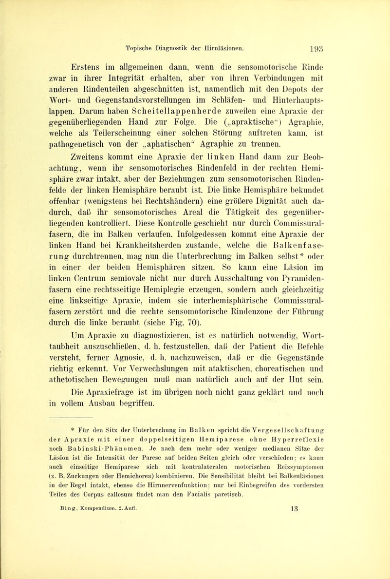 Erstens im allgemeinen dann, wenn die sensomotorische Rinde zwar in ihrer Integritat erhalten, aber von ihren Verbindungen mit anderen Rindenteilen abgeschnitten ist, namentlich mit den Depots der Wort- und Gegenstandsvorstellungen im Schlafen- und Hinterhaupts- lappen. Darum haben Scheitellappenherde zuweilen eine Apraxie der gegeniiberliegenden Hand zur Folge. Die (..apraktische) Agraphie, welche als Teilerscheinung einer solchen Storung auftreten kann, ist pathogenetisch von der ..aphatischen Agraphie zu trennen. Zweitens kommt eine Apraxie der linken Hand dann zur Beob- achtung, wenn ihr sensomotorisches Rindenfeld in der rechten Hemi- sphere zwar intakt, aber der Beziehungen zum sensomotorischen Rinden- felde der linken Hemisphere beraubt ist. Die linke Hemisphere bekundet offenbar (wenigstens bei Rechtshandern) eine grobere Dignitat auch da- durch, dab ihr sensomotorisches Areal die Tatigkeit des gegeniiber- liegenden kontrolliert. Diese Kontrolle geschieht nur durch Commissural- fasern, die im Balken verlaufen. Infolgedessen kommt eine Apraxie der linken Hand bei Krankheitsherden zustande, welche die Balkenfase- rung durchtrennen, mag nun die Unterbrechung im Balken selbst* oder in einer der beiden Hemispharen sitzen. So kann eine Lasion im linken Centrum semiovale nicht nur durch Ausschaltung von Pyramiden- fasern eine rechtsseitige Hemiplegie erzeugen, sondern auch gleichzeitig eine linkseitige Apraxie, indem sie interhemisphiirische Commissural- fasem zerstort und die rechte sensomotorische Rindenzone der Fiihrung durch die linke beraubt (siehe Fig. 70). Urn Apraxie zu diagnostizieren, ist es natiirlich notwendig, Wort- taubheit auszuschlieOen, d. h. festzustellen, dab der Patient die Befehle versteht, ferner Agnosie, d. h. nachzuweisen, dafi er die Gegenstande rich tig erkennt. Yor Verwechslungen mit ataktischen, choreatischen und athetotischen Bewegungen mub man natiirlich auch auf der Hut sein. Die Apraxiefrage ist im iibrigen noch nicht ganz geklart und noch in vollem Ausbau begriffen. * Fiir den Sitz der Unterbrechung im Balken spricht die Vergesellschaftung der Apraxie mit einer doppelseitigen Hemiparese ohne Hyperreflexie noch Babinski-Phanomen. .ie nach dem mehr oder weniger medianeu Sitze der Lasion ist die Intensitat der Parese auf beiden Seiten gleich oder verschieden; es kann auch einseitige Hemiparese sich mit kontralateralen motorischen Reizsymptomen (z. B. Zuckungen oder Hemichorea) kombinieren. Die Sensibilitiit bleibt bei Balkenlasionen in der Regel intakt, ebenso die Hirnnervenfunktion; nur bei Einbegreifen des vordersten Teiles des Corpus callosum findet man den Facialis paretisch. Bing, Kompendium. 2.Aufl. 13