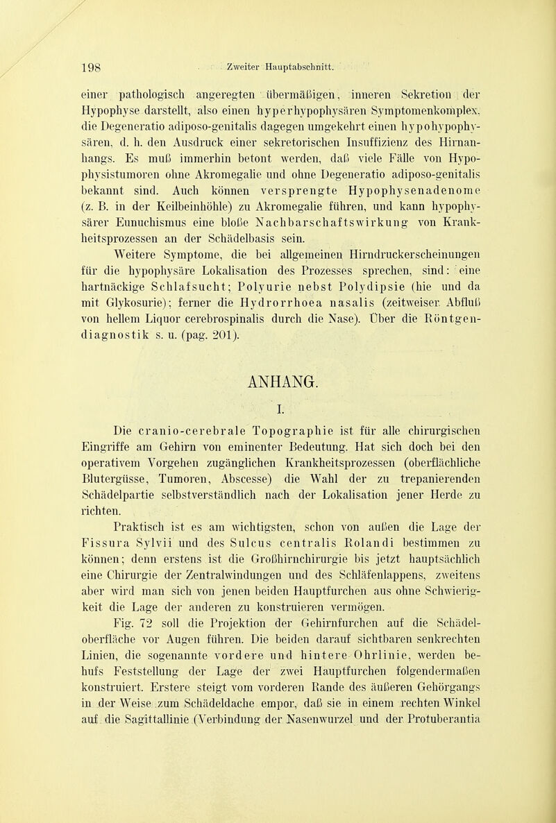 einer pathologisch angeregten iibermatiigen, inneren Sekretion der Hypophyse darstellt, also einen hyperhypophysaren Symptomenkomplex. die Degeneratio adiposo-genitalis dagegen umgekehrt einen hypohypophy- saren, d. h. den Ausdruck einer sekretorischen Insuffizienz des Hirnan- hangs. Es muG immerhin betont werden, dafi viele Falle von Hypo- physistumoren ohne Akromegalie und ohne Degeneratio adiposo-genitalis bekannt sind. Audi konnen versprengte Hypophysenadenome (z. B. in der Keilbeinhohle) zu Akromegalie fiihren, und kann hypophv- sarer Eunuchismus eine blolte Nachbarschaf tswirkung von Krank- heitsprozessen an der Schadelbasis sein. Weitere Symptome, die bei allgemeinen Hirndruckerscheinungen fiir die hypophysare Lokalisation des Prozesses sprechen, sind: eine hartnackige Schlafsucht; Polyurie nebst Polydipsie (hie und da mit Glykosurie); ferner die Hydrorrhoea nasalis (zeitweiser. Abflub von hellem Liquor cerebrospinalis durch die Nase). t)ber die Rontgen- diagnostik s. u. (pag. 201). ANHANG. I. Die cranio-cerebrale Topographie ist fiir alle chirurgischen Eingriffe am Gehirn von eminenter Bedeutung. Hat sich doch bei den operativem Vorgehen zuganglichen Krankheitsprozessen (oberflachliche Blutergiisse, Tumoren, Abscesse) die Wahl der zu trepanierenden Schadelpartie selbstverstandlich nach der Lokalisation jener Herde zu richten. Praktisch ist es am wichtigsten, schon von aufien die Lage der Fissura Sylvii und des Sulcus centralis Rolandi bestimmen zu konnen; denn erstens ist die Grofikirnchirurgie bis jetzt hauptsachlich eine Chirurgie der Zentralwindungen und des Schlafenlappens, zweitens aber wird man sich von jenen beiden Hauptfurchen aus ohne Schwierig- keit die Lage der anderen zu konstruieren vermogen. Fig. 72 soli die Projektion der Gehirnfurchen auf die Schiidel- oberflache vor Augen fiihren. Die beiden darauf sichtbaren senkrechten Linien, die sogenannte vordere und hintere Ohrlinie, werden be- hufs Feststellung der Lage der zwei Hauptfurchen folgendermaUen konstruiert. Erstere steigt vom vorderen Rande des aufieren Gehorgangs in der Weise :zum Schadeldache empor, dafi sie in einem rechten Winkel auf die Sagittallinie (Verbindung der Nasenwurzel und der Protuberantia