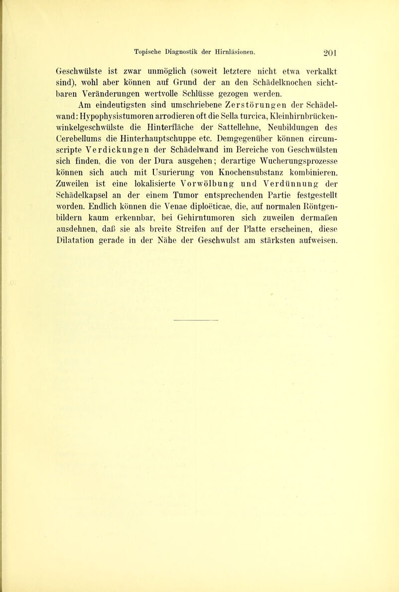 Geschwiilste ist zwar unmoglich (soweit letztere nicht etwa verkalkt sind), wohl aber konnen auf Grund der an den Schadelknochen sicht- baren Veranderungen wertvolle Schliisse gezogen werden. Am eindeutigsten sind umschriebene Zerstorungen der Schadel- wand: Hypophysistumoren arrodieren oft die Sella turcica, Kleinhirnbriicken- winkelgeschwulste die Hinterflache der Sattellehne, Neubildungen des Cerebellums die Hinterhauptschuppe etc. Demgegeniiber konnen circum- scripta Verdickungen der Schadelwand im Bereiche von Geschwiilsten sich finden, die von der Dura ausgehen; derartige Wucherungsprozesse konnen sich auch mit Usurierung von Knochensubstanz kombinieren. Zuweilen ist eine lokalisierte Vorwolbung und Verdiinnung der Schadelkapsel an der einem Tumor entsprechenden Partie festgestellt worden. Endlich konnen die Venae diploeticae, die, auf normalen Rontgen- bildern kaum erkennbar, bei Gehirntumoren sich zuweilen dermaCen ausdehnen, dafi sie als breite Streifen auf der Platte erscheinen, diese Dilatation gerade in der Nahe der Geschwulst am starksten aufweisen.