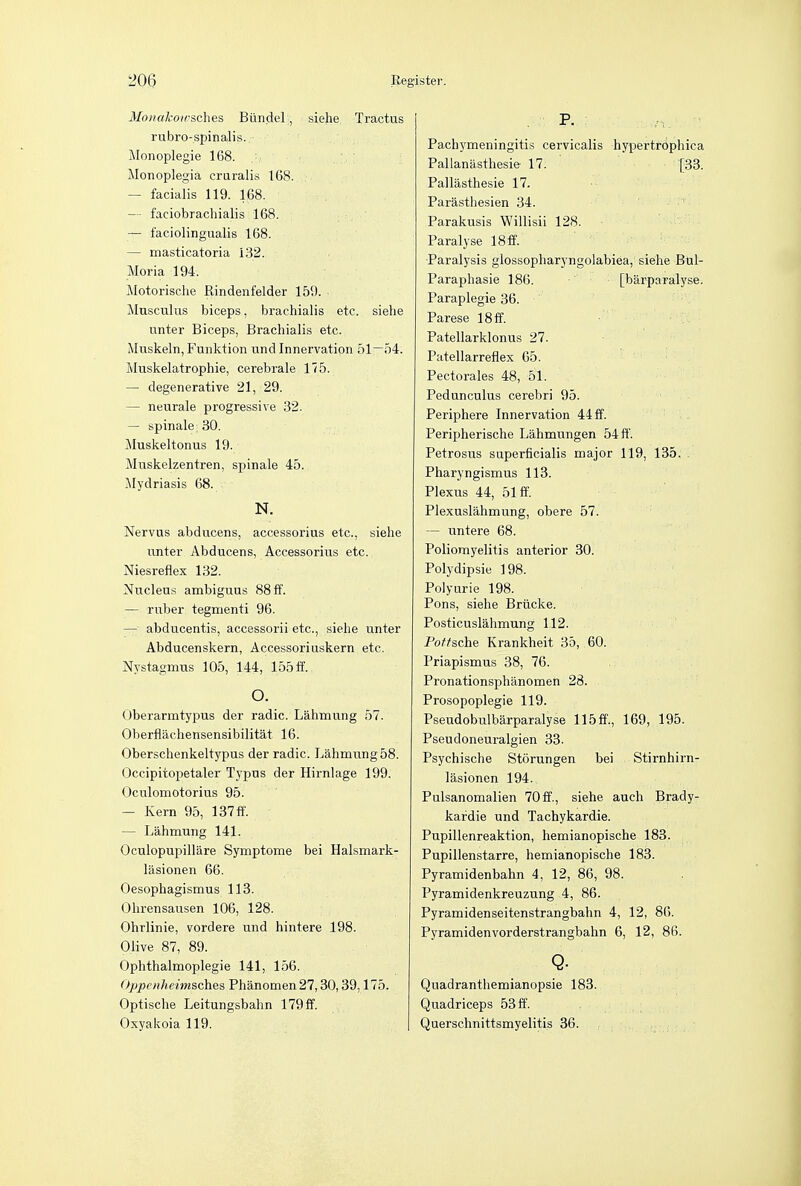 Monakowsches Biindel, siehe Tractus rubro-spinalis. Monoplegie 168. Monoplegia cruralis 168. — facialis 119. 168. — faciobrachialis 168. — faciolingualis 168. — masticatoria 132. Moria 194. Motorische Rindenfelder 159. • Musculus biceps, brachialis etc. siehe unter Biceps, Brachialis etc. Muskeln,Funktion und Innervation 51—54. Muskelatrophie, cerebrale 175. — degenerative 21, 29. — neurale progressive 32. — spinale; 30. Muskeltonus 19. Muskelzentren, spinale 45. Mydriasis 68. N. Nervus abducens, accessorius etc., siehe unter Abducens, Accessorius etc. Niesreflex 132. Nucleus ambiguus 88 ff. — ruber tegmenti 96. — abducentis, accessorii etc., siehe unter Abducenskern, Accessoriuskern etc. Nystagmus 105, 144, 155 ff. O. Oberarmtypus der radic. Lahmung 57. Oherflaehensensibilitat 16. Oberschenkeltypus der radic. Lahmung 58. Occipitopetaler Typus der Hirnlage 199. Oculomotorius 95. — Kern 95, 137ff. — Lahmung 141. Oculopupilliire Symptome bei Halsmark- lasionen 66. Oesophagismus 113. Ohrensausen 106, 128. Ohrlinie, vordere und hintere 198. Olive 87, 89. Ophthalmoplegic 141, 156. Oppenheimsches Phanomen 27,30,39,175. Optische Leitungsbahn 179ff. Oxyakoia 119. Pachymeningitis cervicalis hypertrophica Pallanilsthesie 17. [33. Pallasthesie 17. Parasthesien 34. Parakusis Willisii 128. Paralyse 18ff. Paralysis glossopharyngolabiea, siehe Bul- Paraphasie 186. [barparalyse. Paraplegie 36. Parese 18ff. Patellarklonus 27. Patellarreflex 65. Pectorales 48, 51. Pedunculus cerebri 95. Periphere Innervation 44 ff. Peripherische Lahmungen 54 ff. Petrosus superficialis major 119, 135. Pharyngismus 113. Plexus 44, 51 ff. Plexuslahmung, obere 57. — untere 68. Poliomyelitis anterior 30. Polydipsie 198. Polyurie 198. Pons, siehe Briicke. Posticuslahmung 112. Porsche Krankheit 35, 60. Priapismus 38, 76. Pronationsphanomen 28. Prosopoplegie 119. Pseudobulbarparalyse 115ff., 169, 195. Pseudoneuralgien 33. Psychische Storungen bei Stirnhirn- lasionen 194. Palsanomalien 70ff., siehe auch Brady- kafdie und Tachykardie. Pupillenreaktion, hemianopische 183. Pupillenstarre, hemianopische 183. Pyramidenbahn 4, 12, 86, 98. Pyramidenkreuzung 4, 86. Pyramidenseitenstrangbahn 4, 12, 86. Pyramidenvorderstrangbahn 6, 12, 86. Q- Quadranthemianopsie 183. Quadriceps 53ff. Querschnittsmyelitis 36.