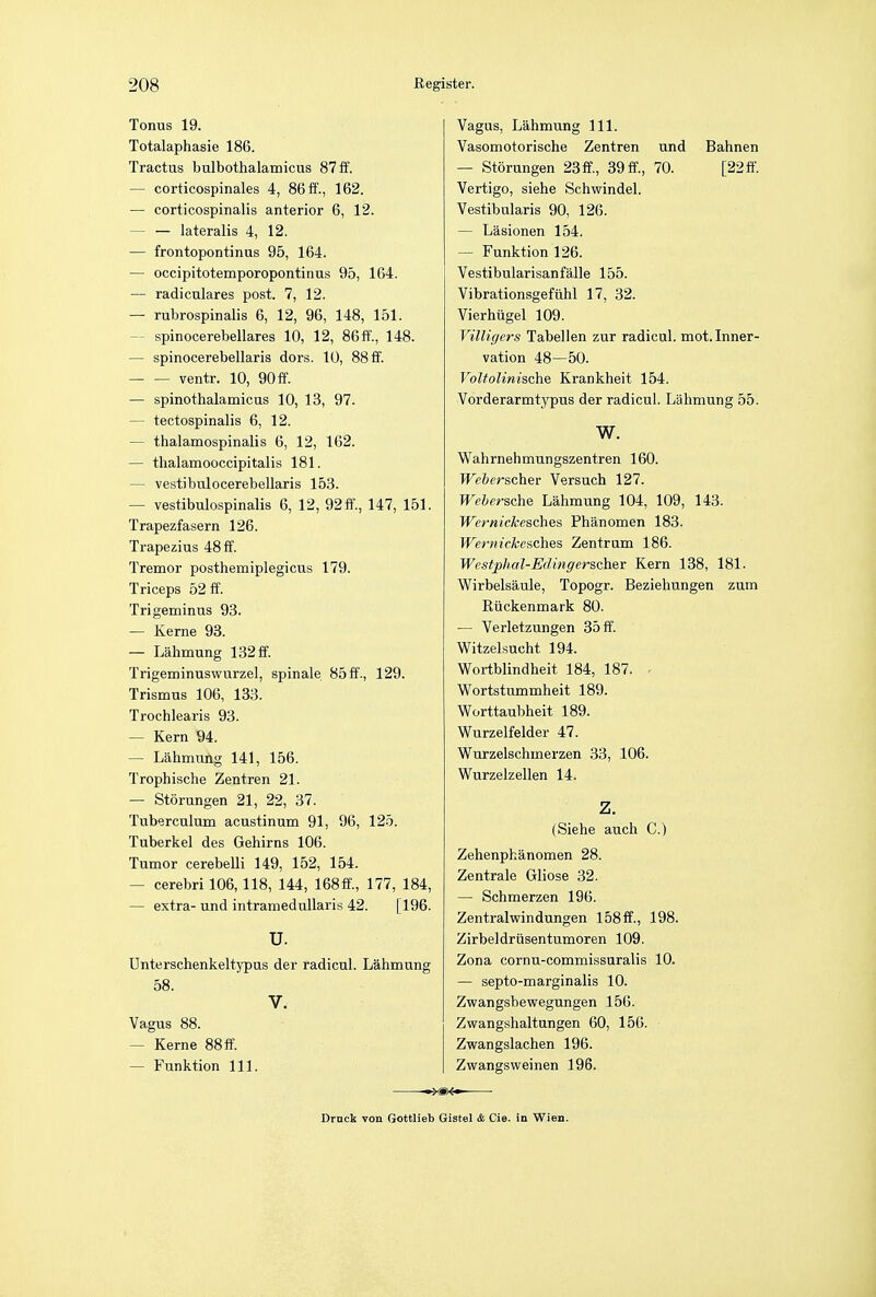 Tonus 19. Totalaphasie 186. Tractus bulbothalamicus 87 ff. — corticospinals 4, 86 ff., 162. — corticospinalis anterior 6, 12. — — lateralis 4, 12. — frontopontinus 95, 164. — occipitotemporopontinus 95, 164. — radiculares post. 7, 12. — rubrospinal 6, 12, 96, 148, 151. — spinocerebellars 10, 12, 86 ff., 148. — spinocerebellars dors. 10, 88 ff. ventr. 10, 90 ff. — spinothalamics 10, 13, 97. — tectospinalis 6, 12. — thalamospinalis 6, 12, 162. — thalamooccipitalis 181. — vestibulocerebellaris 153. — vestibulospinalis 6, 12, 92 ff., 147, 151. Trapezfasern 126. Trapezius 48 ff. Tremor posthemiplegicus 179. Triceps 52 ff. Trigeminus 93. — Kerne 93. — Lahmung 132 ff. Trigeminuswurzel, spinale 85ff., 129. Trismus 106, 133. Trochlears 93. — Kern 94. — Lahmung 141, 156. Trophische Zentren 21. — Storungen 21, 22, 37. Tuberculum acustinum 91, 96, 125. Tuberkel des Gehirns 106. Tumor cerebeUi 149, 152, 154. — cerebri 106,118, 144, 168ff., 177, 184, — extra- und intramedullaris 42. [196. U. Unterschenkeltypus der radicul. Lahmung 58. V. Vagus 88. — Kerne 88 ff. — Funktion 111. Vagus, Lahmung 111. Vasomotorische Zentren und Bahnen — Storungen 23ff, 39ff., 70. [22ff. Vertigo, siehe Schwindel. Vestibularis 90, 126. — Lasionen 154. — Funktion 126. Vestibularisanfalle 155. Vibrationsgefuhl 17, 32. Vierhiigel 109. Villigers Tabellen zur radicul. mot. Inner- vation 48—50. Voltolinische Krankheit 154. Vorderarmtypus der radicul. Lahmung 55. W. Wahrnehmungszentren 160. Weberscher Versuch 127. Webersche Lahmung 104, 109, 143. Wernickesches Phanomen 183. Wernickesches Zentrum 186. Westphal-Edingerscher Kern 138, 181. Wirbelsaule, Topogr. Beziehungen zum Ruckenmark 80. — Verletzungen 35 ff. Witzelsucht 194. Wortblindheit 184, 187. Wortstummheit 189. Worttaubheit 189. Wurzelfelder 47. Wurzelschmerzen 33, 106. Wurzelzellen 14. Z. (Siehe auch C.) Zehenphanomen 28. Zentrale Gliose 32. — Schmerzen 196. Zentralwindungen 158ff., 198. Zirbeldrusentumoren 109. Zona cornu-commissuralis 10. — septo-marginalis 10. Zwangsbewegungen 156. Zwangshaltangen 60, 156. Zwangslachen 196. Zwangsweinen 196. Drnck von Gottlieb Gistel & Cie. in Wien.