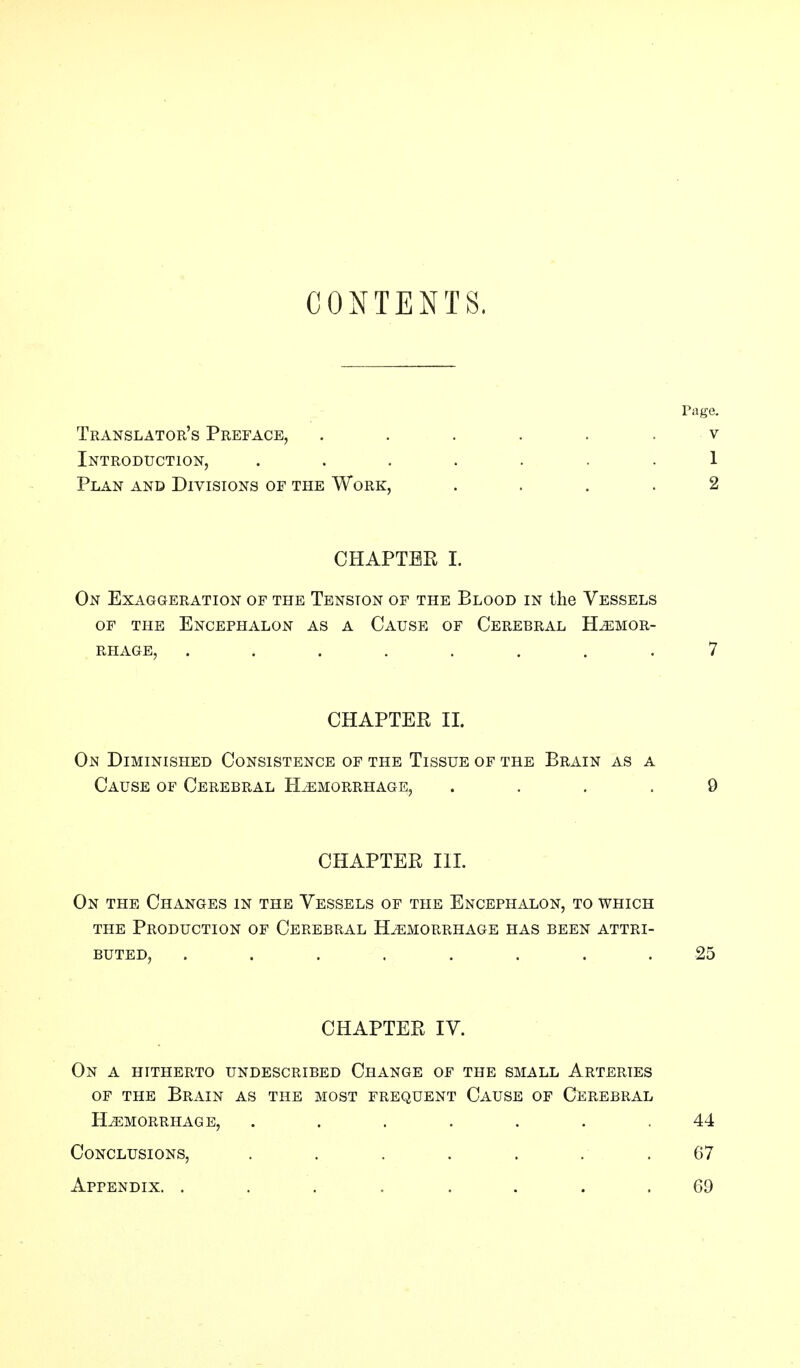 CONTENTS. Page. Translator's Preface, ...... v Introduction, ....... 1 Plan and Divisions of the Work, .... 2 CHAPTER I. On Exaggeration of the Tension of the Blood in the Vessels OF THE ENCEPHALON AS A CAUSE OF CEREBRAL HEMOR- RHAGE, ........ 7 CHAPTER II. On Diminished Consistence of the Tissue of the Brain as a Cause of Cerebral Hemorrhage, .... 9 CHAPTER III. On the Changes in the Vessels of the Encephalon, to which the Production of Cerebral Hemorrhage has been attri- buted, ........ 25 CHAPTER IV. On a hitherto undescribed Change of the small Arteries of the Brain as the most frequent Cause of Cerebral Hemorrhage, ....... 44 Conclusions, ....... 07 Appendix. ........ 69