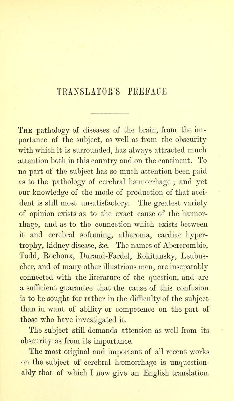 TRANSLATOR'S PREFACE, The pathology of diseases of the brain, from the im- portance of the subject, as well as from the obscurity with which it is surrounded, has always attracted much attention both in this country and on the continent. To no part of the subject has so much attention been paid as to the pathology of cerebral haemorrhage ; and yet our knowledge of the mode of production of that acci- dent is still most unsatisfactory. The greatest variety of opinion exists as to the exact cause of the haemor- rhage, and as to the connection which exists between it and cerebral softening, atheroma, cardiac hyper- trophy, kidney disease, &c. The names of Abercrombie, Todd, Rochoux, Durand-Fardel, Eokitansky, Leubus- cher, and of many other illustrious men, are inseparably connected with the literature of the question, and are a sufficient guarantee that the cause of this confusion is to be sought for rather in the difficulty of the subject than in want of ability or competence on the part of those who have investigated it. The subject still demands attention as well from its obscurity as from its importance. The most original and important of all recent works on the subject of cerebral haemorrhage is unquestion- ably that of which I now give an English translation.