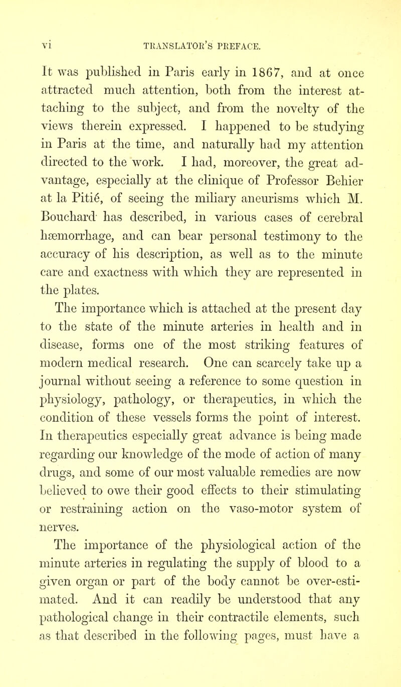 It was published in Paris early in 1867, and at once attracted much attention, both from the interest at- taching to the subject, and from the novelty of the views therein expressed. I happened to be studying in Paris at the time, and naturally had my attention directed to the work. I had, moreover, the great ad- vantage, especially at the clinicjue of Professor Behier at la Pitie, of seeing the miliary aneurisms which M. Bouchard has described, in various cases of cerebral hsemorrhage, and can bear personal testimony to the accuracy of his description, as well as to the minute care and exactness with which they are represented in the plates. The importance which is attached at the present day to the state of the minute arteries in health and in disease, forms one of the most striking features of modern medical research. One can scarcely take up a journal without seeing a reference to some question in physiology, pathology, or therapeutics, in which the condition of these vessels forms the point of interest. In therapeutics especially great advance is being made regarding our knowledge of the mode of action of many drugs, and some of our most valuable remedies are now believed to owe their good effects to their stimulating or restraining action on the vaso-motor system of nerves. The importance of the physiological action of the minute arteries in regulating the supply of blood to a given organ or part of the body cannot be over-esti- mated. And it can readily be understood that any pathological change in their contractile elements, such as that described in the following pages, must have a
