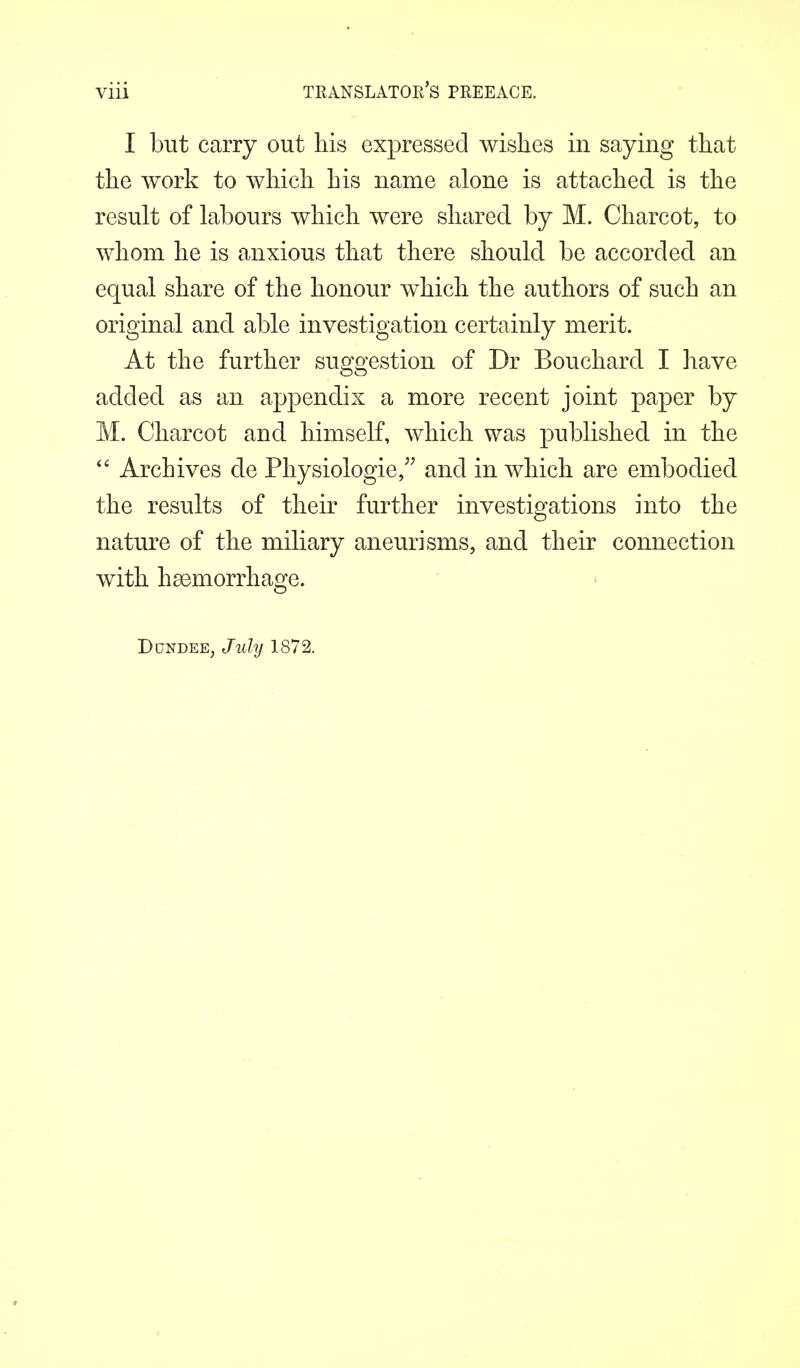 I but carry out his expressed wishes in saying that the work to which his name alone is attached is the result of labours which were shared by M. Charcot, to whom he is anxious that there should be accorded an equal share of the honour which the authors of such an original and able investigation certainly merit. At the further suggestion of Dr Bouchard I have added as an appendix a more recent joint paper by M. Charcot and himself, which was published in the  Archives de Physiologie, and in which are embodied the results of their further investigations into the nature of the miliary aneurisms, and their connection with haemorrhage. Dundee, July 1872.