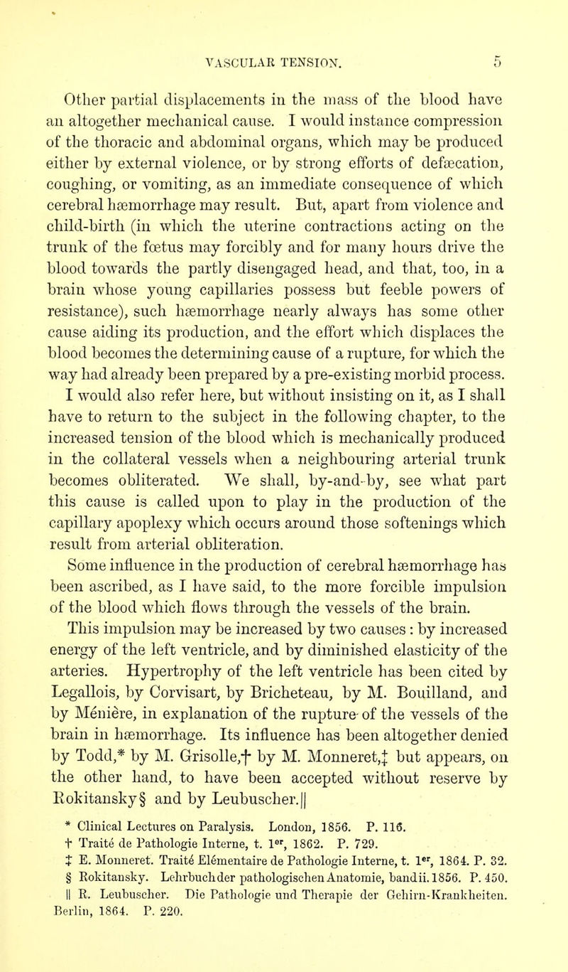 Other partial displacements in the mass of the blood have an altogether mechanical cause. I would instance compression of the thoracic and abdominal organs, which may be produced either by external violence, or by strong efforts of defaecation, coughing, or vomiting, as an immediate consequence of which cerebral haemorrhage may result. But, apart from violence and child-birth (in which the uterine contractions acting on the trunk of the foetus may forcibly and for many hours drive the blood towards the partly disengaged head, and that, too, in a brain whose young capillaries possess but feeble powers of resistance), such haemorrhage nearly always has some other cause aiding its production, and the effort which displaces the blood becomes the determining cause of a rupture, for which the way had already been prepared by a pre-existing morbid process. I would also refer here, but without insisting on it, as I shall have to return to the subject in the following chapter, to the increased tension of the blood which is mechanically produced in the collateral vessels when a neighbouring arterial trunk becomes obliterated. We shall, by-and-by, see what part this cause is called upon to play in the production of the capillary apoplexy which occurs around those softenings which result from arterial obliteration. Some influence in the production of cerebral haemorrhage has been ascribed, as I have said, to the more forcible impulsion of the blood which flows through the vessels of the brain. This impulsion may be increased by two causes : by increased energy of the left ventricle, and by diminished elasticity of the arteries. Hypertrophy of the left ventricle has been cited by Legallois, by Corvisart, by Bricheteau, by M. Bouilland, and by Meniere, in explanation of the rupture- of the vessels of the brain in haemorrhage. Its influence has been altogether denied by Todd,* by M. Grisolle,f by M. Monneret,J but appears, on the other hand, to have been accepted without reserve by Kokitansky§ and by Leubuscher.|| * Clinical Lectures on Paralysis. London, 1856. P. 116. t Traite de Pathologie Interne, t. ler, 1862. P. 729. t E. Monneret. Traite Elementaire de Pathologie Interne, t. ler, 1861 P. 32. § Rokitansky. Lehrbuchder pathologischen Anatomie, bandii.1856. P. 450. II R. Leubuscher. Die Pathologie und Therapie der Gehirn-Krankheiten. Berlin, 1864. P. 220.