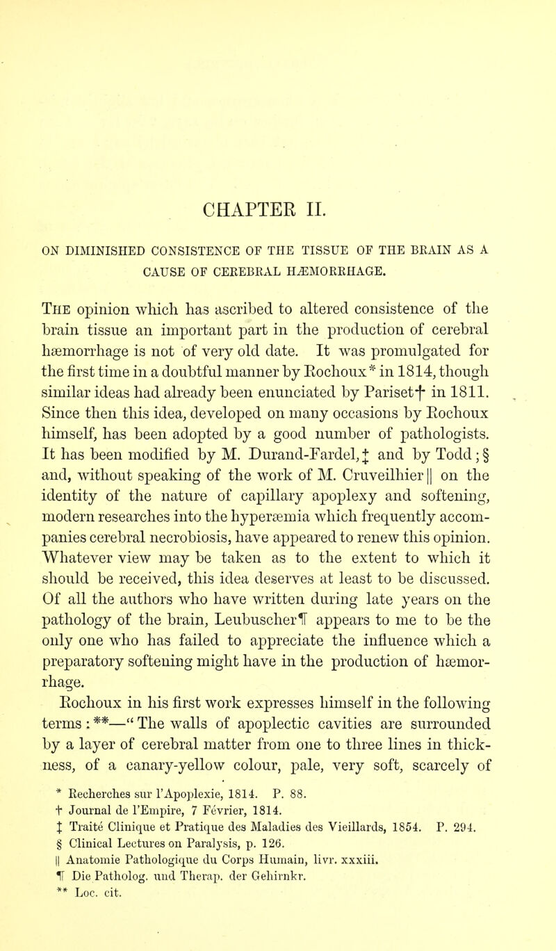 ON DIMINISHED CONSISTENCE OF THE TISSUE OF THE BRAIN AS A CAUSE OF CEREBRAL HAEMORRHAGE. The opinion which has ascribed to altered consistence of the brain tissue an important part in the production of cerebral hemorrhage is not of very old date. It was promulgated for the first time in a doubtful manner by Eochoux* in 1814, though similar ideas had already been enunciated by Pariset*f* in 1811. Since then this idea, developed on many occasions by Eochoux himself, has been adopted by a good number of pathologists. It has been modified by M. Durand-Fardel, + and by Todd; § and, without speaking of the work of M. Cruveilhier || on the identity of the nature of capillary apoplexy and softening, modern researches into the hyperemia which frequently accom- panies cerebral necrobiosis, have appeared to renew this opinion. Whatever view may be taken as to the extent to which it should be received, this idea deserves at least to be discussed. Of all the authors who have written during late years on the pathology of the brain, LeubuscherU appears to me to be the only one who has failed to appreciate the influence which a preparatory softening might have in the production of haemor- rhage. Eochoux in his first work expresses himself in the following terms : **— The walls of apoplectic cavities are surrounded by a layer of cerebral matter from one to three lines in thick- ness, of a canary-yellow colour, pale, very soft, scarcely of * Recherches sur l'Apoplexie, 1814. P. 88. t Journal de l'Empire, 7 Fevrier, 1814. X Traite Clinique et Pratique des Maladies des Vieillards, 1854. P. 294. § Clinical Lectures on Paralysis, p. 126. || Anatomie Pathologique du Corps Humain, livr. xxxiii. IF Die Patholog. und Therap. der Geliirnkr. ** Loc. cit.