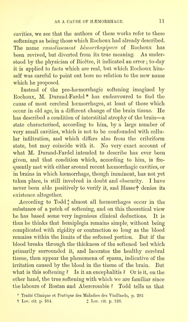 cavities, we see that the authors of these works refer to these softenings as being those which Kochoux had already described. The name ramolissemmt hemorrhagi'pare of Kochoux has been revived, but diverted from its true meaning. As under- stood by the physician of Bicetre, it indicated an error ; to-day it is applied to facts which are real, but which Eochoux him- self was careful to point out bore no relation to the new name which he proposed. Instead of the pre-haemorrhagic softening imagined by Eochoux, M. Durand-Fardel* has endeavoured to find the cause of most cerebral haemorrhages, at least of those which occur in old age, in a different change of the brain tissue. He has described a condition of interstitial atrophy of the brain—a state characterised, according to him, by a large number of very small cavities, which is not to be confounded with cellu- lar infiltration, and which differs also from the cribriform state, but may coincide with it. No very exact account of what M. Durand-Fardel intended to describe has ever been given, and that condition which, according to him, is fre- quently met with either around recent haemorrhagic cavities, or in brains in which haemorrhage, though imminent, has not yet taken place, is still involved in doubt and obscurity. I have never been able positively to verify it, and Hasse-f denies its existence altogether. According to Todd \ almost all haemorrhages occur in the substance of a patch of softening, and on this theoretical view he has based some very ingenious clinical deductions. It is thus he thinks that hemiplegia remains simple; without being complicated with rigidity or contraction so long as the blood remains within the limits of the softened portion. But if the blood breaks through the thickness of the softened bed which primarily surrounded it, and lacerates the healthy cerebral tissue, then appear the phenomena of spasm, indicative of the irritation caused by the blood in the tissue of the brain. But what is this softening ? Is it an encephalitis ? Or is it, on the other hand, the true softening with which we are familiar since the labours of Eostan and Abercrombie ? Todd tells us that * Traite Clinique et Pratique des Maladies des Vieillards, p. 295 t Loc. cit. p. 384. % Loc. cit. p. 126.