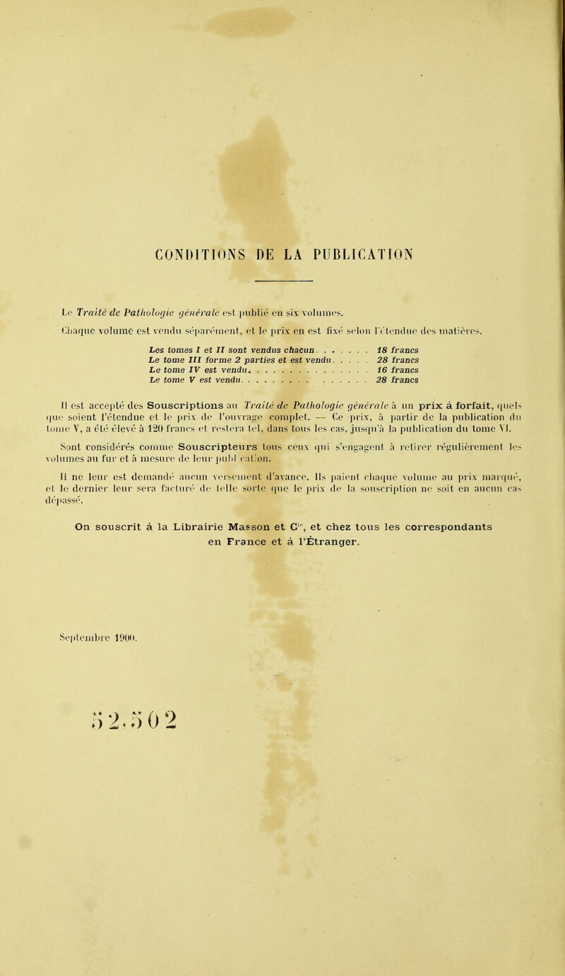 CONDITIONS DE LA PUBLICATION Le Traité de Pathologie générale est publié en six volumes. Ciiaque volume est vendu séparément, et le prix en est fixé selon l'étendue des matières. Les tomes I et II sont vendus chacun. . , Le tome III forme 2 parties et est vendu Le tome IV est vendu. Le tome V est vendu 18 francs 28 francs 16 francs 28 francs II est accepté des Souscriptions au Traité de Pathologie générale à un prix à forfait, quel (|ue soient l'étendue et le prix de l'ouvrai^o complet. — Ce prix, à partir de la publication di tome V, a été élevé à 120 francs et restera tel, dans tous les cas, jusqu'à la publication du tome YI. Sont considérés comme Souscripteurs tous ceux qui s'engagent à retirer régulièrement le volumes au fur et à mesure de leur pulil cation. Il ne leur est demandé aucun v<'rseuient d'avance. Ils paient chaque volume au prix marqué et le dernier leur sera facturé de telle sorte que le prix de la souscription ne soit en aucun ca dépassé. On souscrit à la Librairie Masson et G'% et chez tous les correspondants en France et à l'Étranger. Septembre 19(M»,