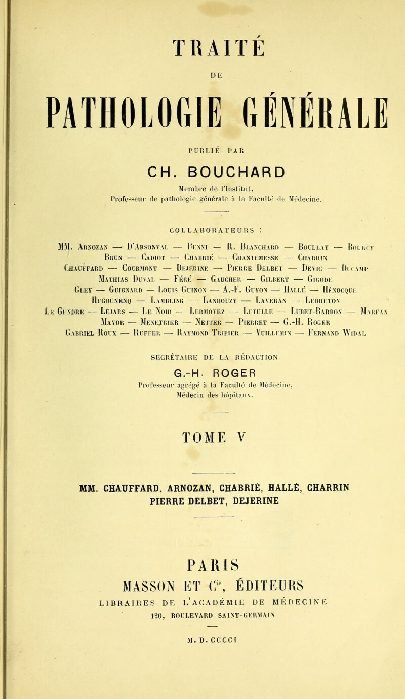 DE PUP.LIÉ PAR CH. BOUCHARD Membre de l'Institut, Professeur de pathologie ^'^énérale à la Faculté de Médecine. COLLABORATEURS : MM. AnNOZAN —• D'Arsonvai, — Ijknm — 11. J^lancilyud — Boullay — IJouiicv Brun — Cadiot — (Iiiabrié — Cil\N7Emesse — Cuakrin Chauffard — Courmoint — Dejf.rlxe — Pierre Delbet — Devic — Blcamp Maïihas Duval — FÉRÉ — Gaucher — Gilbert — Guîode Gley — GuiGNARD — Louis GuiNON — A.-F. GuYON — IIallé — IIknocque IluGouNENQ — Lambi,ing — Landouzy — Laveran — Lebreton Gendre — Lejars — Le Noir — Lermoyez — Leïui.le — Lubet-Barbon — Marfax Mayor — Menejrier — Netter — PiKRRET — G.-H. Roger Gabriel Roux — Ruffer — Raymond Tripier — Vuillemin — Fernand Widal secrétaire de la rlïdaction G.-H. ROGER Professeur agrégé à la Faculté de Médecine, Médecin des hôpitaux. TOME V MM. CHAUFFARD, ARNOZAN, CHABRIÉ, HALLÈ, CHARRIN PIERRE DELBET, DEJERINE PARIS MASSON ET C\ ÉDITEURS LIBRAIRES DE l'aCADÉMIE DE MEDECINE 120, BOULEVARD SAINT-GERMAIN M.D.CGCCI
