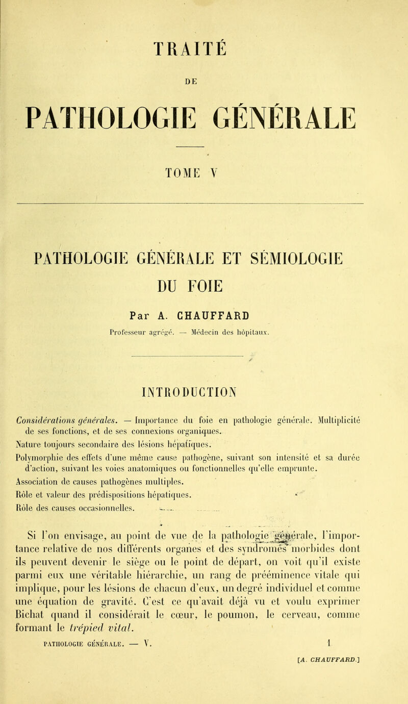 DE PATHOLOGIE GÉNÉRALE TOME V PATHOLOGIE GÉNÉRALE ET SÉMIOLOGIE DU FOIE Par A. CHAUFFARD Professeur agrégé. — Médecin des hôpitaux. INTRODUCTION Considérations générales. — Iiuportancc du foie en pathologie générale. Multiplicité de ses fonctions, et de ses connexions organi-ques. Nature toujours secondaire des lésions hépatiques. Polymorphie des effets d'une même cause pathogène, suivant son intensité et sa durée d'action, suivant les voies anatomiques ou fonctionnelles qu'elle emprunte. Association de causes pathogènes multiples. Rôle et valeur des prédispositions hépatiques. Rôle des causes occasionnelles. ._ Si l'on envisage, au point de vue de la pathologie g||[ërale, l'impor- tance relative de nos différents organes et des syndromes morbides dont ils peuvent devenir le siège ou le point de départ, on voit qu'il existe parmi eux une véritable hiérarchie, un rang de prééminence vitale qui implique, pour les lésions de chacun d'eux, un degré individuel et comme une équation de gravité. C'est ce qu'avait déjà vu et voulu exprimer Bichat quand il considérait le cœur, le poumon, le cerveau, comme formant le trépied vital. PATHOLOGIE GÉNÉRALE. Y. 1.