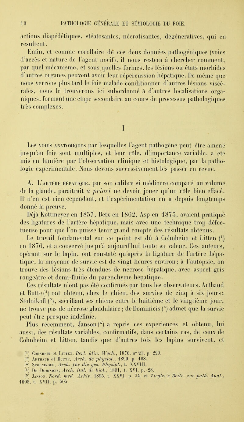 actions diapédétiques, stéatosantes, néerotisantes, dégénératives, qui en résultent. Enfin, et comme corollaire dé ces deux données pathogéniques (voies d'accès et nature de l'agent nocif), il nous restera à chercher comment, par quel mécanisme, et sous quelles formes, les lésions ou états morhides d'autres organes peuvent avoir leur répercussion hépatique. De même que nous verrons plus tard le foie malade conditionner d'autres lésions viscé- rales, nous le trouverons ici subordonné à d'autres localisations orga- niques, formant une étape secondaire au cours de processus pathologiques très complexes. I Les VOIES ANATOMiQUEs par lesquelles l'agent pathogène peut être amené jusqu'au foie sont multiples, et leur rôle, d'importance variable, a été mis en lumière par l'observation clinique et histologique, par la patho- logie expérimentale. Nous devons successivement les passer en revue. A. L'artère hetatique, par son calibre si médiocre comparé au volume de la glande, paraîtrait a priori ne devoir jouer qu'un rôle bien efïacé. Il n'en est rien cependant, et l'expérimentation en a depuis longtemps donné la preuve. Déjà Kottmeyer en 1857, Betz en 1862, Asp en 1875, avaient pratiqué des ligatures de l'artère hépatique, mais avec une technique trop défec- tueuse pour que l'on puisse tenir grand compte des résultats obtenus. Le travail fondamental sur ce point est dû à Cohnheim et Litten (^) en 1876, et a conservé jusqu'à aujourd'hui toute sa valeur. Ces auteurs, opérant sur le lapin, ont constaté qu'après la ligature de l'artère hépa- tique, la moyenne de survie est de vingt heures environ; à l'autopsie, on trouve des lésions très étendues de nécrose hépatique, avec aspect gris rougeâtre et demi-fluide du parenchyme hépatique. Ces résultats n'ont pas été confirmés par tous les observateurs. Arthaud et Butte('^) ont obtenu, chez le chien, des survies de cinq à six jours; Stolnikoff (^), sacrifiant ses chiens entre le huitième et le vingtième jour, ne trouve pas de nécrose glandulaire ; de Dominicis (^} admet que la survie peut être presque indéfinie. Plus récemment, Janson(^) a repris ces expériences et obtenu, lui aussi, des résultats variables, confirmatifs, dans certains cas, de ceux de Cohnheim et Litten, tandis que d'autres fois les lapins survivent, et (1) CoiiMiEur et LiTTEX, Berl. Idin. Woch., 1876, n° 21, p. 229. (^) Arthaud et Butte, Arch. de physioL, 1890, p. 168. (5) Stolnikoff, Arch. fur die ges. PhysioL, t. XXYIII. (4) De Dominicis, Arch. ital. de bioL, 1891, t. XVI, p. 28. (5) Janson, Nord. med. Arkiv, 1895, t. XXYI, p. 34, et Zieglers Beiir. zur path. Anat., 1895, t. XYII, p. 505.