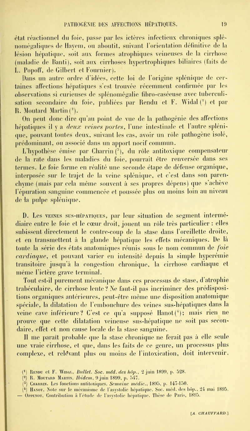 état réactionnel du foie, passe par les ictères infectieux chroniques splé- nomé^^aliques de Hayem, ou aboutit, suivant l'orientation définitive de la lésion hépatique, soit aux formes atrophiques veineuses de la cirrhose (maladie de Banti), soit aux cirrhoses hypertrophiques biliaires (faits de L. Popofl', de Gilbert et Fournier). Dans un autre ordre d'idées, cette loi de l'origine splénique de cer- taines affections hépatiques s'est trouvée récemment confirmée par les observations si curieuses de splénomégalie fibro-caséeuse avec tuberculi- sation secondaire du foie, publiées par Rendu et F. Widal (*) et par R. Moutard Martin ('). On peut donc dire qu'au point de vue de la pathogénie des affections hépatiques il y a deux veines portes, l'une intestinale et l'autre spléni- que, pouvant toutes deux, suivant les cas, avoir un rôle pathogène isolé, prédominant, ou associé dans un apport nocif commun. L'hypothèse émise par Charrin(), du rôle antitoxique compensateur de la rate dans les maladies du foie, pourrait être renversée dans ses termes. Le foie forme en réalité une seconde étape de défense organique, interposée sur le trajet de la veine splénique, et c'est dans son paren- chyme (mais par cela même souvent à ses propres dépens) que s'achève l'épuration sanguine commencée et poussée plus ou moins loin au niveau de la pulpe splénique. D. Les VEINES SUS-HÉPATIQUES, par leur situation de segment intermé- diaire entre le foie et le cœur droit, jouent un rôle très particulier : elles subissent directement le contre-coup de la stase dans l'oreillette droite, et en transmettent k la glande hépatique les effets mécaniques. De là toute la série des états anatomiques réunis sous le nom commun de foie eardiaque, et pouvant varier en intensité depuis la simple hyperémie transitoire jusqu'à la congestion chronique, la cirrhose cardiaque et même l'ictère grave terminal. Tout est-il purement mécanique dans ces processus de stase, d'atrophie trabéculaire, de cirrhose lente ? Ne faut-il pas incriminer des prédisposi- tions organiques antérieures, peut-être même une disposition anatomique spéciale, la dilatation de l'embouchure des veines sus-liépatiques dans la veine cave inférieure? C'est ce qu'a supposé HanotC'); mais rien ne prouve que cette dilatation veineuse sus-hépatique ne soit pas secon- daire, effet et non cause locale de la stase sanguine. n me paraît probable que la stase chronique ne ferait pas à elle seule une vraie cirrhose, et que, dans les faits de ce genre, un processus plus complexe, et rel(?vant plus ou moins de l'intoxication, doit intervenir, (1) Rendu et F. Widal, Bullet. Soc. méd. des hôp.. '2 juin 1890, p. 528. (2) R. Moutard Martin. Ibidem, 9 juin 1899, p. 547. (^) Charrin. Les fonctions antitoxiques. Semaine médic., 1895, p. 147-150. (*) Hanot, Note sur le mécanisme de Tasystolie hépatique. Soc. méd. des hôp.. 24 mai 1895. — Oppenot, Contrilnition à l'étude de l'asystolie hépatique. Thèse de Paris, 1895.