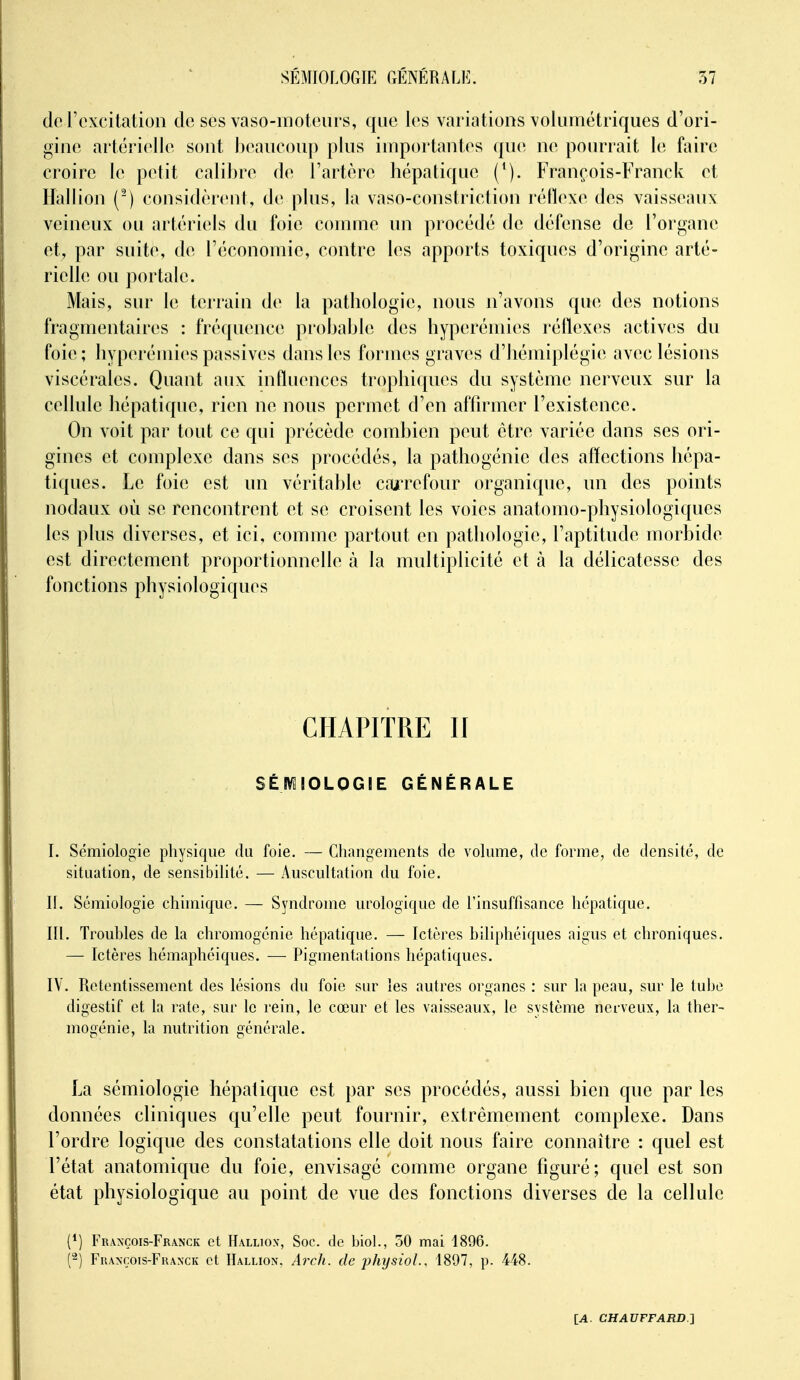 do l'excitation de ses vaso-inotours, que les variations voliimétriques d'ori- gine artérielle sont beancoup plus importantes (pie ne pourrait le faire croire le petit calibre de l'artère hépatique François-Franck et Hallion (') considèrent, de plus, la vaso-constriction réflexe des vaisseaux veineux ou artériels du foie coinuie un procédé de défense de l'organe et, par suite, de l'économie, contre les apports toxiques d'origine arté- rielle ou portale. Mais, sur le terrain de la pathologie, nous n'avons que des notions fragmentaires : fréquence probable des hyperémies réllexes actives du foie; hyperémies passives dans les formes graves d'hémiplégie avec lésions viscérales. Quant aux influences trophiques du système nerveux sur la cellule hépatique, rien ne nous permet d'en affirmer l'existence. On voit par tout ce qui précède combien peut être variée dans ses ori- gines et complexe dans ses procédés, la pathogénic des alïections hépa- tiques. Le foie est un véritable carrefour organique, un des points nodaux où se rencontrent et se croisent les voies anatomo-physiologiques les plus diverses, et ici, comme partout en pathologie, l'aptitude morbide est directement proportionnelle à la multiplicité et à la délicatesse des fonctions physiologiques CHAPITRE II SÉIV3I0L0GIE GÉNÉRALE I. Sémiologie physique du foie. — Changements de volume, de forme, de densité, de situation, de sensibilité. — Auscultation du foie. II. Sémiologie chhnique. — Syndrome urologique de l'insuffisance hépatique. III. Trouhles de la chromogénie hépatique. — Ictères hiliphéiques aigus et chroniques. — Ictères hémaphéiques. — Pigmentations hépatiques. IV. Retentissement des lésions du foie sur les autres organes : sur la peau, sur le tube digestif et la rate, sur le rein, le cœur et les vaisseaux, le système nerveux, la ther- mogénie, la nutrition générale. La sémiologie hépatique est par ses procédés, aussi bien que par les données cliniques qu'elle peut fournir, extrêmement complexe. Dans l'ordre logique des constatations elle doit nous faire connaître : quel est l'état anatomique du foie, envisagé comme organe figuré; quel est son état physiologique au point de vue des fonctions diverses de la cellule (*) François-Franck et Hallio.v, Soc. de biol., 50 mai 1896. {^) François-Franck et Hallion. Arch. de jJhysioL, 1897, p. 448.