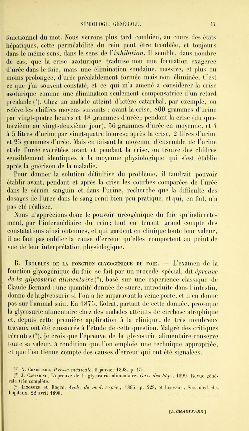 fonctionnel du mot. Nous verrons plus tard coml)ien, au cours des états hépatiques, cette perméabilité du rein peut être troublée, et toujours dans le même sens, dans le sens de Vinhihition. Il send)le, dans nombre de cas, que la crise azoturique traduise non une Ibrjnation exa<^érée d'urée dans le foie, mais une élimination soudaine, massive, et plus ou moins prolongée, d'urée préalablement formée mais non éliminée, (rest ce que j'ai souvent constaté, et ce qui m'a auiené à considérer la crise azoturique conmie une élimination seulement compensatrice; d'un retard préalable Chez un malade atteint d'ictère catarrhal, par exemple, on relève, les chiffres moyens suivants : avant la crise, 800 graimnes d'urine; par vingt-quatre heures et 18 grammes d'urée; pendant la crise (du ([ua- torzième au vingt-deuxième jour), 56 grammes d'urée en luoyenne, et 4 à 5 litres d'urine par vingt-quatre heures; après la crise, '2 litres d'urine et 25 grammes d'urée. Mais en faisant la moyenne d'ensemble de l'urine et de l'urée excrétées avant et pendant la crise, on trouve des chiffres sensiblement identiques à la moyenne physiologique qui s'est étal)lie après la guérison de la maladie. Pour donner la solution définitive du problème, il faudrait pouvoir établir avant, pendant et après la crise les courbes comparées de l'urée dans le sérum sanguin et dans l'urine, recherche que la difficulté d(^s dosages de l'urée dans le sang rend bien peu pratique, et qui, en fait, n'a pas été réalisée. Nous n'apprécions donc le pouvoir uréogénique du foie qu'indirecte- ment, par l'intermédiaire du rein; tout en tenant grand compte des constatations ainsi obtenues, et qui gardent en clinique toute leur valeur, il ne faut pas oublier la cause d'erreur qu'elles conqDortent au point de vue de leur interprétation physiologique. B. Troubles de la fo>'cïion glycogénique du foie. — L'examen de la fonction glycogénique du foie se fait par un procédé spécial, dit épreuve delà glycosurie alimentaire [^~), basé sur une expérience classique de Claude Bernard : une quantité donnée de sucre, introduite dans l'intestin, donne de la glycosurie si l'on a lié auparavant la veine porte, et n'en donne pas sur l'animal sain. En 1875, Colrat, partant de cette donnée, provoque la glycosurie alimentaire chez des malades atteints de cirrhose atrophique et, depuis cette première application à la clinique, de très nombreux travaux ont été consacrés à l'étude de cette question. Malgré des critiques récentes (^), je crois que l'épreuve de la glycosurie alimentaire conserve toute sa valeur, à condition que l'on emploie une technique appropriée, et que l'on tienne compte des causes d'erreur qui ont été signalées. (^) A. Chauffard, Presse 7)iédicalc, 8 janvier 1898. p. 15. (-) J. Castaigxe, L'épreuve de la glycosurie alimentaire. Gaz. des hup., 1899. Revue géné- rale très complète. (^) LiNossiEU et Roque, Arch. de méd. cxpér., 1895, p. 2'28, et Linossier, Soc. niéd. des hôpitaux, 22 avril 1898.