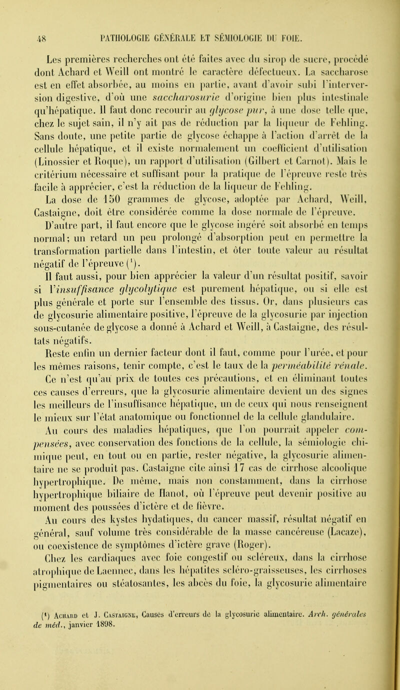 Les premières recherches ont été faites avec du sirop de sucre, procédé dont Achard et Weill ont montré le caractère défectueux:. La saccharose est en effet absorhée, au moins en partie, avant d'avoir subi Tinter ver- sion digestive, d'où nne saccharosurie d'origine bien plus intestinale qu'hépatique. 11 faut donc recourir au glycose pur, à une dose telle que, chez le sujet sain, il n'y ait pas de réduction par la liqueur de Fehling. Sans doute, une petite partie de glycose échappe à l'action d'arrêt de la cellule hépatique, et il existe normalement un coefiicient d'utilisation (Linossier et Roque), un rapport d'utilisation (Gilbert et Carnot). Mais le critérium nécessaire et suffisant pour la pratique de l'épreuve i-este très facile à apprécier, c'est la réduction de la liqueur de Fehling. La dose de 150 grammes de glycose, adoptée par Achard, Weill, Castai^nc, doit être considérée comme la dose normale de l'épreuve. D'autre part, il faut encore que le glycose ingéré soit absorbé en temps normal; un retard un peu prolongé d'absorption peut en permettre la transformation partielle dans l'intestin, et ôter toute valeur au résultat négatif de l'épreuve (^). Il faut aussi, pour bien apprécier la valeur d'un résultat positif, savoir si Vinsuffisance glycohjtique est purement hépatique, ou si elle est plus générale et porte sur l'ensemble des tissus. Or, dans plusieurs cas de glycosurie alimentaire positive, l'épreuve de la glycosurie par injection sous-cutanée de glycose a donné à Achard et Weill, à Gastaigne, des résul- tats négatifs. Reste enfin un dernier facteur dont il faut, comme pour l'urée, et pour les mêmes raisons, tenir compte, c'est le taux de la perméabilité rénale. Ge n'est qu'au prix de toutes ces précautions, et en éliminant toutes ces causes d'erreurs, que la glycosurie alimentaire devient un des signes les meilleurs de l'insuffisance hépatique, un de ceux qui nous renseignent le mieux sur l'état anatomique ou fonctionnel de la cellule glandulaire. Au cours des maladies hépatiques, que Ton pourrait appeler com- pensées, avec conservation des fonctions de la cellule, la sémiologie chi- mique peut, en tout ou en partie, rester négative, la glycosurie alimen- taire ne se produit pas. Gastaigne cite ainsi 17 cas de cirrhose alcoolique hypertrophique. De même, mais non constamment, dans la cirrhose hypertrophique biliaire de Ilanot, où l'épreuve peut devenir positive au moment des poussées d'ictère et de lièvre. Au cours des kystes hydatiques, du cancer massif, résultat négatif en général, sauf volume très considérable de la masse cancéreuse (Lacaze), ou coexistence de symptômes d'ictère grave (Roger). Ghez les cardiacpies avec foie congestif ou scléreux, dans la cirrhose atrophique de Laeimec, dans les liéjKdites scléro-graisseuses, les cirrhoses pigmentaires ou stéatosantes, les abcès du foie, la glycosurie alimentaire (*) AciiAiiD cl J. Gastaigne, Causes d'erreurs de la glycosurie ulimenlaire. Avch. générales de méd., janvier 1808.