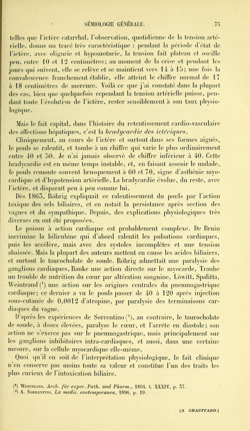 lollcs que Fictùrc cal.irrlial, rohsorvalioii, (jnolidionnp de la lonsion aiir- l iello, donne iin liacé liés caracléi'isli(|iie : pendaiil la période (Télal de l'ietère, avec oligiiiie et livpoazoliiiie, la tension l'ail ))laleaii et oscille pen, enli'(^ 10 et l'i centiinèti'cs; au moment de la crise et pendani les jours (jui suivent, elle se relève et se mainlieid veis \ \ à I'): une l'ois la convalescence fr-anclicmcnt établie, elle alleint le cliilVre normal de 17 à 18 centiinèlres de mercure. Voilà ce (|ue j'ai coiislaté dans la plupail des cas, bien (pie (pieNpiefois cependant la tension artérielle |)insse, pen- dant toute révoliilion de rictère, rester sensiblement à son taux pbysio- logiciue. Mais le fait capital, dans Tlnstoire du n^lentissement cardio-vasculaire des alïections bépati(jiies, c'est la hrftdycardic des iclci'Ujiics. Cliniquement, au cours de l'ictère ci surtout dans ses formes aimuës, le pouls se ralentit, et tombe à un cliiH'i'e qui varie le ])lus oïdinairemenl entre 40 et 50. Je n'ai jamais observé de cbilVre inférieur à 40. Cette bradycardic est en même temps instable, et, en faisant asseoir le malade, le pouls remonte souvent brusquement à GO et 70, si<^nie d'asibénie myo- cardique et d'iiypotension artérielle. La bradycardic évolue, du reste, avec rictère, et disparaît peu à peu comme lui. Dès 1805, Robrig expliquait ce ralentissement du pouls par Faction toxi(|ue des sels biliaires, et en notait la persistance après section des vagues et du sympatbique. Depuis, des explications physiologiques très diverses en ont été proposées. Le poison à action cardiaque est probablement complexe. De Bru in incrimine la bilirubine qui d'abord ralentit les pulsations cardiaques, puis les accélère, mais avec des systoles incomplètes et une tension abaissée. Mais la pluj)art des auteurs mettent en cause les acides biliaires, et surtout le taurocholate de soude. Rolirig admettait une paralysie des ganglions cardiaques, Ranke une action directe sur le myocarde, Traube un trouble de nutrition du cœur par altération sanguine, Lowitt, Spalitta, AVeintrand (^) une action sur les origines centrales du pneumogastrique cardiaque; ce dernier a vu le pouls passer de 40 à l'20 après injection sous-cutanée de 0,0012 d'atropine, par paralysie des terminaisons car- diaques du vague. D'après les expériences de Sorrentino ('), au contraire, le taurocholate de soude, à doses élevées, paralyse le cœur, et l'arrête en diastole; son action ne s'exerce pas sur le pneumogastrique, mais principalement sur les ganglions inhibitoires intra-cardiaques, et aussi, dans une certaine mesure, sur la cellule myocardique elle-même. Quoi qu'il en soit de l'interprétation physiologique, le fait clinique n'en conserve pas moins toute sa valeur et constitue l'un des traits les plus cui ieux de l'intoxication biliaire. (*) Weintr.vxd, Arch. fur exper. Path. mid Pharm., 189i. t. XXXIV, p. 57. (2) A. SoRRENTiNO, La 7nedic. contemporanea, 1896, p. 19.