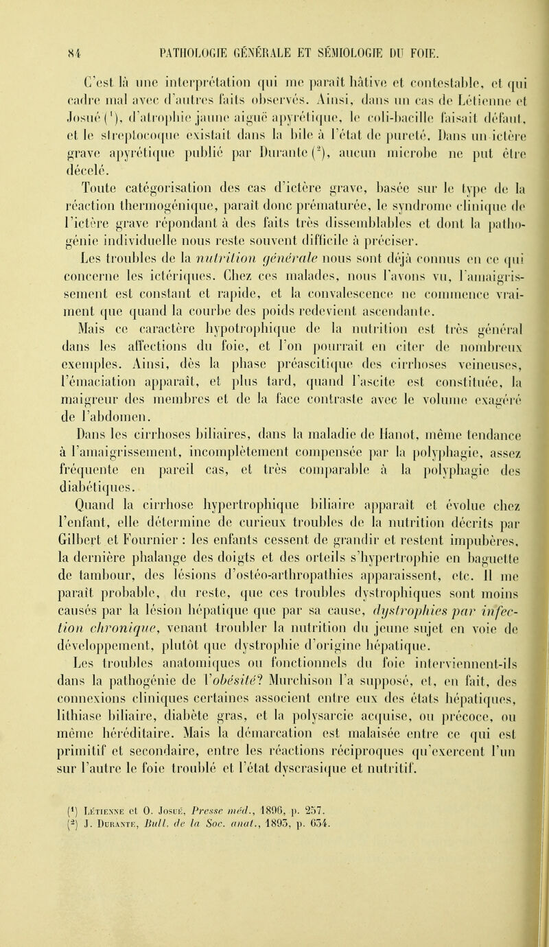 C'est là une interprétation qui me ])araît hâtive et contcstal)lc, et qui cadre mal avec d'autres faits oljservés. Ainsi, dans nn cas de Létienne et JosnéC), d'atropirie jaune aiguë apyrétique, le coli-bacille faisait défant, et le streptocoque existait dans la bile à l'état de pureté. Dans un ictère grave apyrétique publié par Durante (^), aucun microbe ne put èlie décelé. Toute catégorisation des cas d'ictère grave, basée sur le type de la réaction tliermogénique, paraît donc prématurée, le syndrouK^ clinique de l'ictère grave répondant à des faits très dissemblables et dont la patho- génie individuelle nous reste souvent difficile à préciser. Les troubles de la nutrition générale nous sont déjà connus en ce ([ui concerne les ictériques. Chez ces malades, nous l'avons vu, l amaigris- sement est constant et rapide, et la convalescence ne conunence vrai- ment que quand la courbe des poids redevient ascendante. Mais ce caractère hypotrophique de la nutrition est très général dans les affections du foie, et l'on pourrait en citer de nombreux exemples. Ainsi, dès la phase préascitique des cirrhoses veineuses, l'émaciation apparaît, et plus tard, quand Tascite est constituée, la maigreur des membres et de la face contraste avec le volume exagéré de l'abdomen. Dans les cirrhoses biliaires, dans la maladie de Hanot, même tendance à l'amaigrissement, incomplètement compensée par la polyphagie, assez fréquente en pareil cas, et très comparable à la polyphagie des diabétiques. Quand la cirrhose hypertrophique biliaire apparaît et évolue chez l'enfant, elle détermine de curieux troubles de la nutrition décrits par Gilbert et Fournier : les enfants cessent de grandir et restent impubères, la dernière phalange des doigts et des orteils s'hypertrophie en baguette de tambour, des lésions d'ostéo-arthropathies apparaissent, etc. 11 me paraît probable, du reste, que ces troubles dystrophiques sont moins causés par la lésion hépatique que par sa cause, dystropïiies par infec- tion chronique, venant troubler la nutrition du jeune sujet en voie de développement, plutôt que dystrophie d'origine hépatique. Les troubles anatomiques ou fonctionnels du foie interviennent-ils dans la pathogénie de Tobésité! Murchison l'a supposé, et, en fait, des connexions cliniques certaines associent entre eux des états hépatiques, lithiase biliaire, diabète gras, et la polysarcie acquise, ou précoce, ou même héréditaire. Mais la démarcation est malaisée entre ce qui est primitif et secondaire, entre les réactions réciproques qu'exercent l'un sur l'autre le foie troublé et l'état dyscrasique et nutritif. (*) Létienne et 0. Josué, Pj'essc méd., 189G, p. 257. (^) J. Durante, BulL de la Soc. anat., 1895, p. 654.