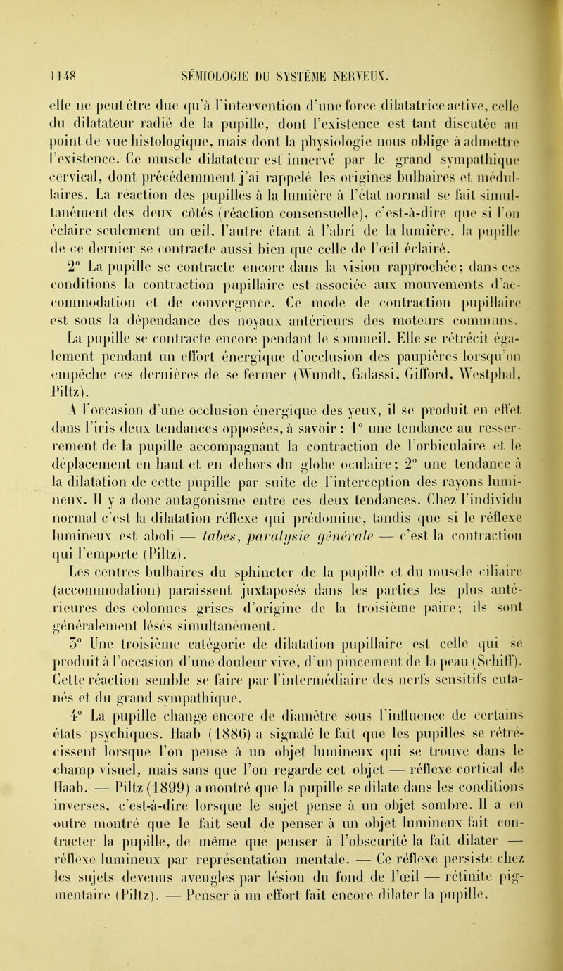 oUe ne peut être duc ([u'à riutorventioii d'une t'oi cc dilatatrice active, celle du dilatateur radié de la pupille, dont l'existence est tant discutée au point de vue histologique, mais dont la physiologie nous oblige à admettre l'existence. Ce muscle dilatateur est innervé par le grand sympathique cervical, dont précédemment j'ai rappelé les origines bulbaires et médul- laires. La réaction des pupilles à la lumière à l'état normal se fait simul- tanément des deux côtés (réaction consensuelle), c'est-à-dire que si Ton éclaire seulement un œil, l'autre étant à l'abri de la lumière, la pupille de ce dernier se contracte aussi bien que celle de l'œil éclairé. 2*^ La pupille se contracte encore dans la vision rapprochée ; dans ces conditions la contraction pupillaire est associée aux mouvements d'ac- commodation et de convergence. Ce mode de contraction pupillaire est sous la dépendance des noyaux antérieurs des moteurs communs. La pupille se contracte encore pendant Ut sommeil. Elle se rétrécit éga- lement pendant un effort énergique d'occlusion des paupières lors({u'ou empêche ces dernières de se fermer (Wundt, Galassi, Gifford. Westj)hal, Piltz). A l'occasion d'une occlusion énergique des yeux, il se produit en effet dans l'iris deux tendances opposées, à savoir : 1° une tendance au resser- rement de la pupille accompagnant la contraction de l'orbiculaire et le déplacement en haut et en dehors du globe oculaire ; !2'' une tendance à la dilatation de cette pupille par suite de l'interception des rayons lumi- neux. 11 y a donc antagonisme entre ces deux tendances. Chez l'individu normal c'est la dilatation réflexe qui prédomine, tandis que si le réflexe lumineux est aboli — tabès, paralysie (jénévale — c'est la contraction qui l'emporte (Piltz). Les centres bulbaires du sphincter de la pupille et du muscle ciliain; (accommodation) paraissent juxtaposés dans les parties les plus anté- rieures des colonnes grises d'origine de la troisième paire; ils sont généralement lésés simultanément. 3° Une troisième catégorie de dilatation pupillaire est celle qui se produit à l'occasion d'une douleur vive, d'un pincement de la peau (Schiff). Cette réaction semble se faire par l'intermédiaire des nerfs sensitifs cuta- nés et du grand sympathique. 4'' La pupille change encore de diamètre sous l'influence de certains états psychiques. Haab (1886) a signalé le fait que les pupilles se rétré- cissent lorsque l'on pense à un objet lumineux qin* se trouve dans le champ visuel, mais sans que l'on regarde cet objet — réflexe cortical de Haab. — Piltz (1899) a montré que la pupille se dilate dans les conditions inverses, c'est-à-dire lorsque le sujet pense à un objet sombre. Il a eu outre montré que le fait seul de penser à un objet lumineux fait con- tracter la pupille, de même que penser à l'obscurité la fait dilater — réflexe lumineux par représentation mentale. — Ce réflexe persiste chez les sujets devenus aveugles par lésion du fond de l'œil — rétinite pig- mentaire (Piltz). — Penser à un effort fait encore dilater la pupille.