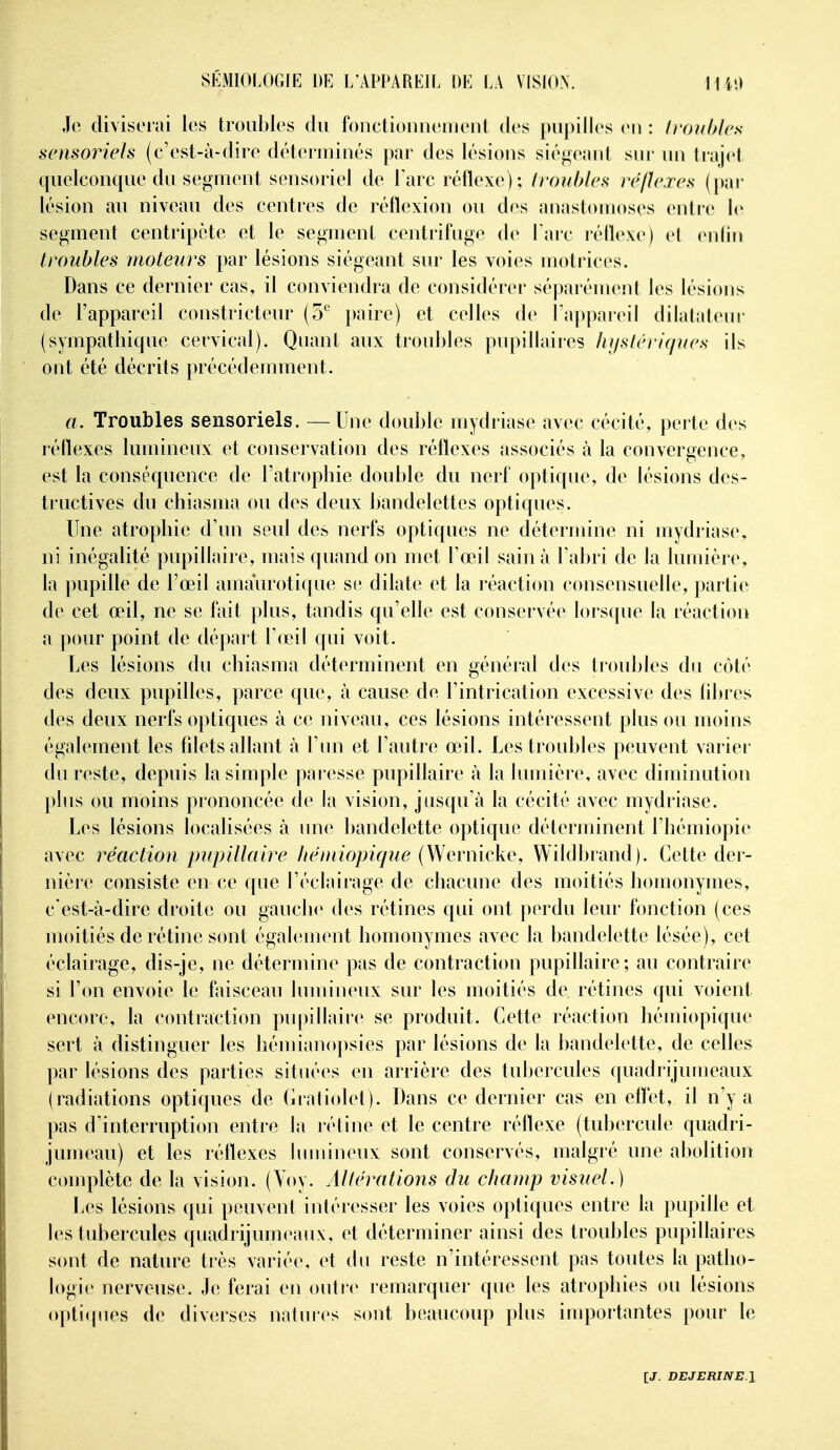 Jo diviserai les troubles du fonctionnenieul des pupilles eu : fronhlcs sensoi^ieïs (c'est-à-dire déteriuiués par des lésions siégeant sui' un trajet quelcouque du segmeut sensoriel de l'arc réflexe) ; troubles ré/îcrcs (par lésion au niveau des centres de réflexion ou des anastomoses euli'e le segment centripète et le segment centrifuge de Tare réflexe) et eidiu troubles moteurs par lésions siégeant sur les voies motrices. Dans ce dernier cas, il conviendra de considérer séparément les lésions de l'appareil constricteur (o'' paire) et celles de l'appareil dilatalenr (sympatliique cervical). Quant aux troubles pupillaires Iujstéri(p(es ils ont été décrits précédemment. a. Troubles sensoriels. —Une double mydriase avec cécité, perte des réflexes lumineux et conservation des réflexes associés à la convergence, est la conséquence de l'atropbie double du nerf optique, de lésions des- tructives du cliiasma ou des deux bandelettes optiques. Une atrophie d'un seul des nerfs optiques ne détermine ni mydriase, ni inégalité pupillaire, mais quand on met Toeil sain à Tabri de la lumière, la pupille de l'œil amaïirotique se dilate et la réaction consensuelle, partie de cet œil, ne se fait plus, tandis qu'elle est conservée lorsque la réaction a pour point de départ Tœil qui voit. Les lésions du chiasma déterminent en général des troubles du côté des deux pupilles, parce que, à cause de l'intrication excessive des flbres des deux nerfs optiques à ce niveau, ces lésions intéressent plus ou moins également les fdets allant à l'un et l'autre œil. Les troubles peuvent varier du reste, depuis la simple paresse pupillaire à la lumière, avec diminution pbis ou moins prononcée de la vision, jusqu'à la cécité avec mydriase. Les lésions localisées à une bandelette optique déterminent l'iiémiopie avec réaction pupillaire héniiopique (Wernicke, Wildbrand). Cette der- nière consiste en ce que l'éclairage de chacune des moitiés homonymes, c est-à-dire droite ou gauche des rétines qui ont perdu leur fonction (ces moitiés deréthie sont égahîment homonymes avec la bandelette lésée), cet éclairage, dis-je, ne détermine pas de contraction pupillaire; au contraire si l'on envoie le faisceau lumineux sur les moitiés de rétines qui voient encore, la contraction pupillaire se produit. Cette réaction hémiopique sert à distinguer les hémianopsies par lésions de la bandelette, de celles par lésions des parties situées en arrière des tubercules quadrijumeaux (radiations optiques de Cratiolet). Dans ce dernier cas en effet, il n'y a pas d'interruption entre la rétine et le centre réflexe (tubercule quadri- jumeau) et les réflexes lumineux sont conservés, malgré une abolition complète de la vision. (Yoy. Allérations du champ visuel.) liCS lésions qui peuvent intéresser les voies optiques entre la pupille et les tubercules quadrijumeaux, et déterminer ainsi des troubles pupillaires sont de nature très variée, et du reste n'intéressent pas toutes la patho- logie nerveuse. Je ferai en outre remarquer que les atrophies ou lésions (q)ti(pies de diverses natures sont beaucoup plus importantes pour le