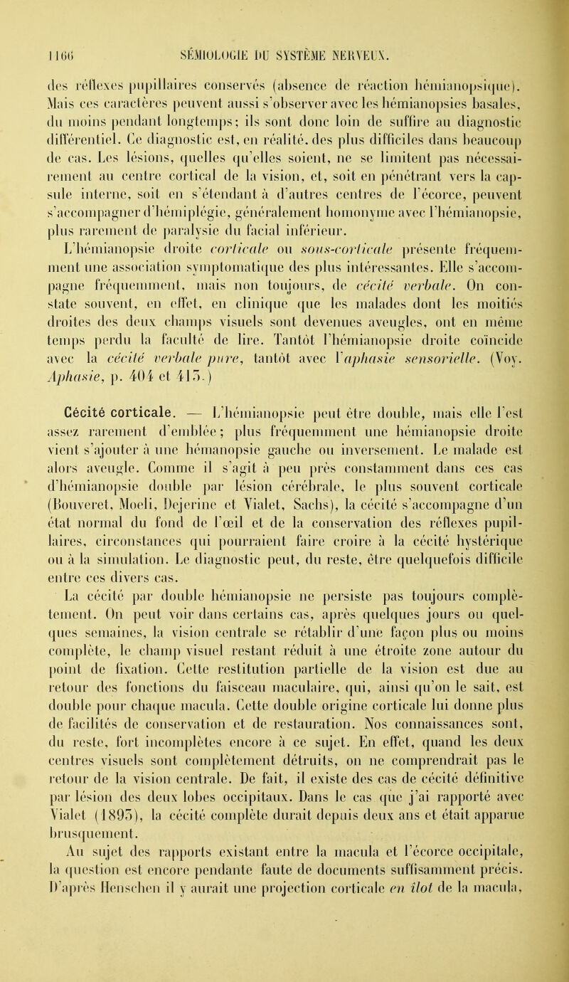 des réflexes pupillaires conservés (absence de réaction héniianopsiqiie). Mais ces caractères peuvent aussi s'observer avec les liémianopsies basales, du moins pendant longtemps ; ils sont donc loin de suffire au diagnostic différentiel. Ce diagnostic est, en réalité, des plus difficiles dans beaucoup de cas. Les lésions, quelles qu'elles soient, ne se limitent pas nécessai- rement au centre cortical de la vision, et, soit en pénétrant vers la cap- sule interne, soit en s'étendant à d'autres centres de l'écorce, peuvent s'accompagner d'hémiplégie, généralement homonyme avec l'hémianopsie, plus rarement de paralysie du facial inférieur. L'hémianopsie droite corticale ou sous-corticale présente fréquem- ment une association syuqjtomatique des plus intéressantes. Elle s'accom- pagne fréquemment, mais non toujours, de cécité verbale. On con- state souvent, en effet, en clinique que les malades dont les moitiés droites des deux champs visuels sont devenues aveugles, ont en même temps perdu la faculté de lire. Tantôt l'hémianopsie droite coïncide avec la cécité verbale pure, tantôt avec Y aphasie sensorielle. (Voy. Aphasie, p. 404 et 415.) Cécité corticale. — L'hémianopsie peut être double, mais elle l'est assez rarement d'emblée ; plus fréquemment une hémianopsie droite vient s'ajouter tà une hémanopsie gauche ou inversement. Le malade est alors aveugle. Comme il s'agit à peu près constamment dans ces cas d'hémianopsie double par lésion cérébrale, le plus souvent corticale (Bouveret, Moeli, Dejerine et Yialet, Sachs), la cécité s'accompagne d'un état normal du fond de l'œil et de la conservation des réflexes pupil- laires, circonstances qui pourraient faire croire à la cécité hystérique ou à la simulation. Le diagnostic peut, du reste, être quelquefois difficile entre ces divers cas. La cécité par double hémianopsie ne persiste pas toujours complè- tement. On peut voir dans certains cas, après quelques jours ou quel- ques semaines, la vision centrale se rétablir d'une façon plus ou moins complète, le champ visuel restant réduit à une étroite zone autour du point de fixation. Cette restitution partielle de la vision est due au retour des fonctions du faisceau maculaire, qui, ainsi qu'on le sait, est double pour chaque macula. Cette double origine corticale lui donne plus de facilités de conservation et de restauration. Nos connaissances sont, du reste, fort incomplètes encore à ce sujet. En effet, quand les deux centres visuels sont complètement détruits, on ne comprendrait pas le retour de la vision centrale. De fait, il existe des cas de cécité définitive par lésion des deux lobes occipitaux. Dans le cas que j'ai rapporté avec Yialet (1893), la cécité complète durait depuis deux ans et était apparue brusquement. Au sujet des rapports existant entre la macula et l'écorce occipitale, la question est encore pendante faute de documents suffisamment précis. D'après Henschen il y aurait une projection corticale en îlot de la macula.