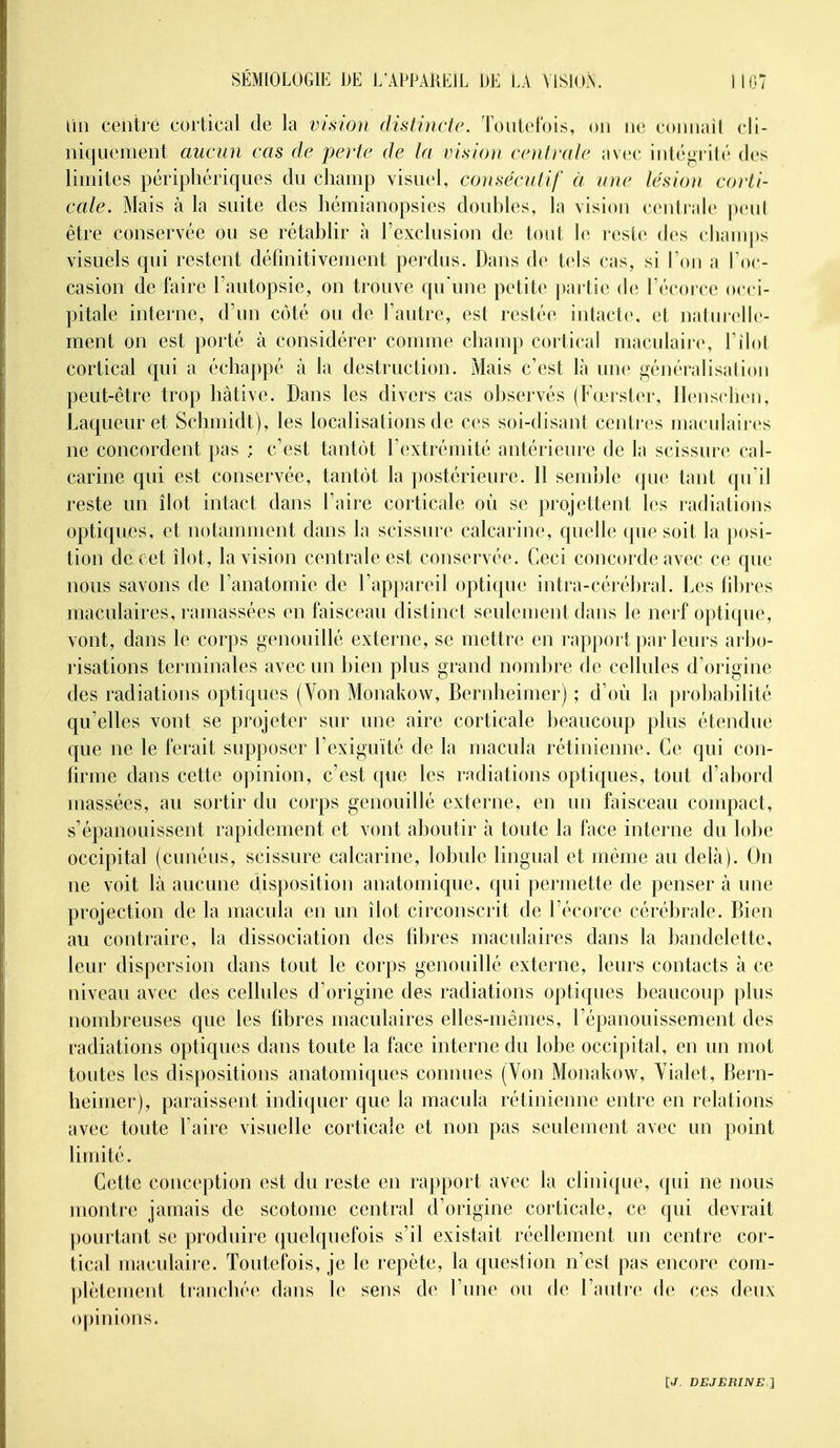 Un centré cortical de la vision distincte. Tontelbis, on wo connaîl cli- niquement aucun cas de perte de la visio}i coitrale avec inté<»rilé des limites périphériques du champ visuel, consécutif à une lésion corti- cale. Mais à la suite des hémianopsies doubles, la vision centrale peut être conservée ou se rétablir à l'exclusion de tout le resic des clianq>s visuels qui restent définitivement perdus. Dans de tels cas, si Ton a Loc- casion de faire l'autopsie, on trouve qu'une petite partie de Técorce occi- pitale interne, d'un côté ou de Fautre, est restée intacte, et natin-elle- ment on est porté à considérer comme champ cortical maculaire, Tilot cortical qui a échappé à la destruction. Mais c'est Là une généralisation peut-être trop hâtive. Dans les divers cas observés (Fœrster, Ilenschen, Laqueur et Schmidt), les localisations de ces soi-disant centres maculaires ne concordent pas ; c'est tantôt l'extrémité antérieure de la scissure cal- carine qui est conservée, tantôt la postérieure. 11 semble que tant qu'il reste mi îlot intact dans l'aire corticale où se projettent les radiations optiques, et notamment dans la scissure calcarine, quelle que soit la posi- tion de cet îlot, la vision centrale est conservée. Ceci concorde avec ce que nous savons de l'anatomie de l'appareil optique intra-cérébral. Les fibres maculaires, ramassées en faisceau distinct seulement dans le nerf optique, vont, dans le corps genouillé externe, se mettre en rapport par leurs arbo- risations terminales avec un bien plus grand nombre de cellules d'origine des radiations optiques (Von Monakow, Bernheimer) ; d'où la probabilité qu'elles vont se projeter sur une aire corticale beaucoup plus étendue que ne le ferait supposer Lexiguïté de la macula rétinienne. Ce qui con- firme dans cette opinion, c'est que les radiations optiques, tout d'abord massées, au sortir du corps genouillé externe, en un faisceau compact, s'épanouissent rapidement et vont aboutir à toute la face interne du lobe occipital (cunéus, scissure calcarine, lobule lingual et même au delà). On ne voit là aucune disposition anatomique, qui permette de penser à une projection de la macula en un îlot circonscrit de l'écorce cérébrale. Bien au contraire, la dissociation des fibres maculaires dans la bandelette, leur dispersion dans tout le corps genouillé externe, leurs contacts à ce niveau avec des cellules d'origine des radiations optiques beaucoup plus nombreuses que les fibres maculaires elles-mêmes, l'épanouissement des radiations optiques dans toute la face interne du lobe occipital, en un mot toutes les dispositions anatomiques connues (Von Monakow, Vialet, Bern- heimer), paraissent indiquer que la macula rétinienne entre en relations avec toute Faire visuelle corticale et non pas seulement avec un point limité. Cette conception est du reste en rapport avec la clinique, qui ne nous montre jamais de scotome central d'origine corticale, ce qui devrait pourtant se produire quelquefois s'il existait réellement un centre cor- tical maculaire. Toutefois, je le repète, la question n'est pas encore com- yjlètement tranchée dans le sens de l'une ou de l'auti'e de ces deux opinions.