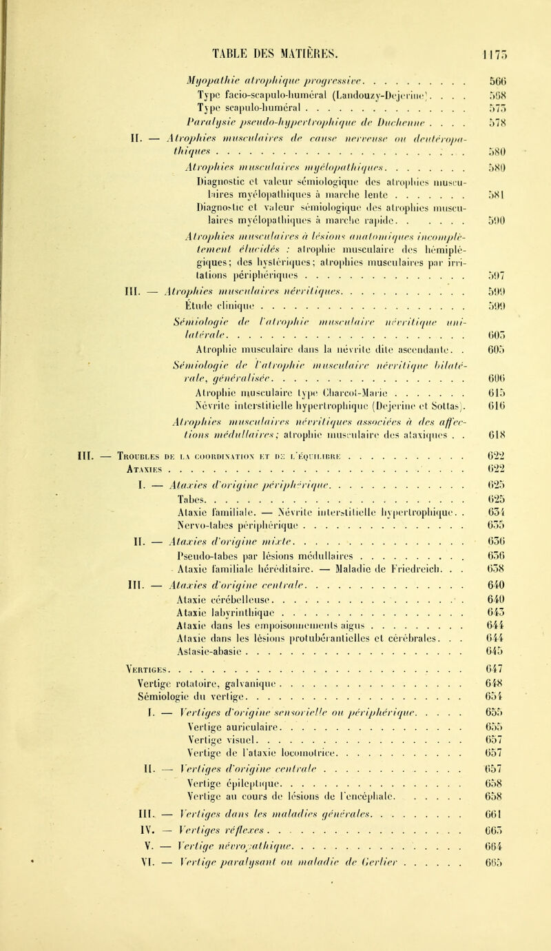 Myopathie otrojj/tiqKc jfrogrrssirr 500 Type facio-scapulo-liuméral (I.aïKlouzy-Dcjci iiir ■. . . . a'àS Type scapulo-liuméral 575 Paralysie pseiulo-Ityper/ro/f/tif/ite de Diic/ieiiiie .... 578 II. — Atrophies niuseufaires de eauxe iierreiise ou deiifrro/Hi- t/tiques ;)S0 Atrophies niuseulaires tnyél()j/athi</ues ôSl) Diagnostic et valeur sémiologiqiic des atrophies iiiusru- l;iires myélo])atliiques à marche lente Diagnostic et v;ileur sémiologique îles atrophies muscu- laires myclopalhiciues à marche rapide 5'.HJ Atrophies ntu'<eu!aires à lésions aiialn»ii(/ues incontjtli'- tement élucidés : alro[)hie musculaire des hémiplé- giques; des hystériques; atrophies musculaires par irri- tations périphériques r)l)7 III. — Atrophies iiiuseulaires nérritiques 51)1) Étude clinique 509 Sémiologie de l'atrophie musculaire iiévritirptc uui- la lé raie 005 Atrophie musculaire dans la névrite dite ascendante. . 005 Séntiolof/ie de l'atrophie musculaire nérritifjue bilaté- rale, généralisée GUO Atrophie nmsculaire type Cliarcot-Marie 015 Kcvritc interstitielle hypertrophique (Dejerine et Sottas). 010 Atrophies )nusculaires néeriliques associées à des affec- tions médullaires ; atrophie musrulaire des ataxiques . . 018 III. — Troubles dk la cookdixatiox i:t d:: i. KQrn.icRK 02^2 Ataxies Oti'i I. — Ataxies d'origine périjj/r.'rir/ue 025 Tahes 025 Ataxie familiale. — Mévrile interstitielle hy[)ei troplnque. . 034 Nervo-tahcs périphérique 055 II. — Ataxies d'origine mixte 030 Pseudo-tabes par lésions médullaires 030 Ataxie familiale héréditaire. — Maladie de Friedreich. . . 038 III. — Ataxies d'origine centrale 640 Ataxie cérébelleuse 640 Ataxie labyrinthique 043 Ataxie dans les empoisonnements aigus 044 Atasie dans les lésions protubéranlielles et cérébrales. . . 044 Aslasie-abasie 045 Vertiges 047 Vertige rotatoire, galvanique 648 Sémiologie du vertige 65i I. — Vertiges d'origine sensorielle ou périphérique 655 Vertige auriculaire 055 Vertige visuel 657 Vertige de l'ataxie locomotrice 657 II. —- Vertiges d'origine centrale 057 Vertige épileptique 058 Vertige au cours de lésions de lencéphale. 658 III. — Vertiges dan^ les maladies générales 661 IV. — Vertiges réflexes 063 V. — Vertige névro^;athique 664 VI. — Verlige paralysant ou maladie de Cerlier 665