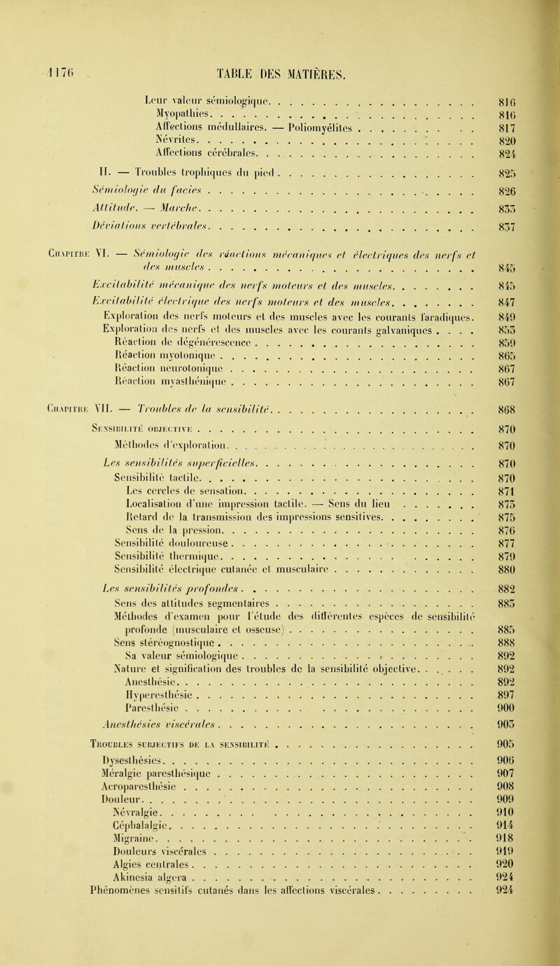 Leur valeur sémiologique 810 Myopathies Affections médullaires. — Poliomyélites 817 Névrites 820 Affections cérébrales. . 824 II. — Troubles tropbiques du pied 825 Sénuologic du faciès 826 Attitude. — Marche 835 Déviations vertébrales 837 CiiAniRE \I. — Sémiologie des réactions mécani<iue^ et électriques des nerfs et des muscles 845 Excitabilité mécanique des nerfs moteurs et des muscles 8fô Excitabilité électrique des nerfs moteurs et des muscles 847 Exploration des nerls moteurs et des muscles avec les courants laradiques. 849 Exploration des nerfs et des muscles avec les courants galvaniques .... 853 Réaction de dégénérescence 859 Réaction myotonique 865 Réaction neurotonique 867 Réaction myasthénique 867 CnAriTiu; YIl. — Troubles de la sensibilité 868 Sensidimti: ocjkctivi: 870 Méthodes dexploration 870 Les sensibilités superficielles 870 Sensibilité tactile. . 870 Les cercles de sensation 871 Localisation d'une impression tactile. — Sens du lieu 875 Retard de la transmission des impressions sensitives 875 Sens de la pression 876 Sensibilité douloureuse 877 Sensibilité thermique 879 Sensibilité électrique cutanée et musculaire 880 Les sensibilités profondes 882 Sens des attitudes segmentaires 883 Méthodes d'examen pour l'étude des différentes espèces de sensibilité profonde (musculaire et osseuse) 885 Sens stéréognostiquc 888 Sa valeur sémiologique .- 892 Nature et signification des troubles de la sensibilité objective. . . . . . 892 Anesthésie 892 Hyperesthésie 897 Paresthésie 900 AnestJu'sies viscérales 903 Troubles subjectifs de la sensibilité 905 Dysesthésies 906 Méralgie paresthésique 907 Acroparestliésic 908 Douleur 909 Névralgie 910 Céphalalgie 914 Migraine 918 Douleurs viscérales . 919 Algies centrales 920 Akinesia algera 924 Phénomènes scnsitifs cutanés dans les affections viscérales 924