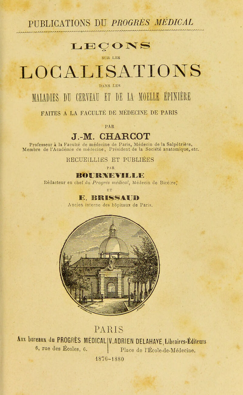 PUBLICATIONS DU PROGRÈS MÉDICAL^ SUR LES LOCALISATIONS DANS LES MALADIES DU CEMEAU ET DE LA MOELLE ÉPIIIÈRE FAITES A LA FACULTÉ DE MÉDECINE DE PARIS PAR J -M. CHARGOT Professeur à la Kaculté de médecine de Paris, Médecin de la Salpètrière, Membre de l'Académie de médecine, Président de la Société anatomique, etc. KECUEILLIES ET PUBLIÉES PAU Rédacteur en chef du Proyrés médical. Médecin de Bicè;reJ' ET Ancien inlerne des hôpitaux de Paris. PARIS Aux bureaux du PROGRÈS MÉDICAL 6, rue des Écoles, 0. V.ADRIEN DELAHAYE,Libiaircs-Édilcurs Place do l'École-de-Médecine. 187()-I880