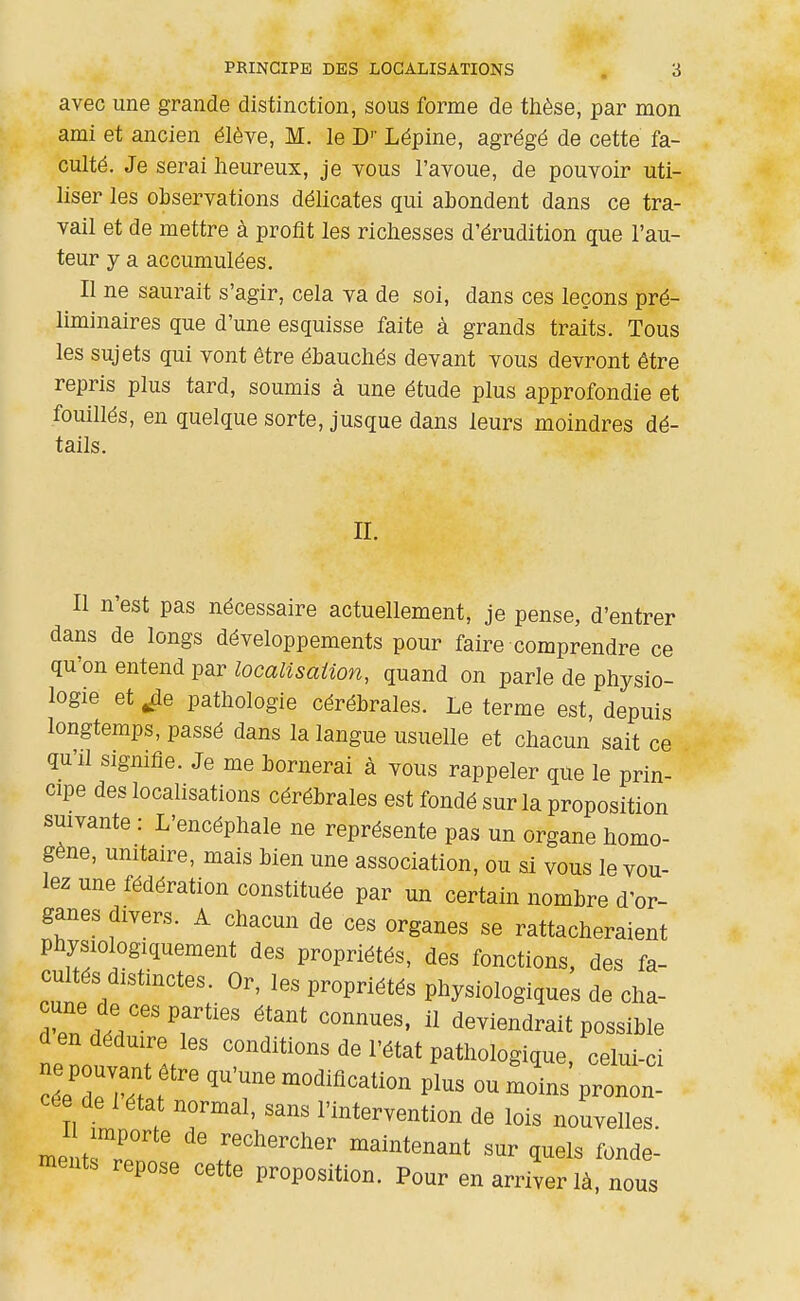 avec une grande distinction, sous forme de thèse, par mon ami et ancien élève, M. le D'' Lépine, agrégé de cette fa- culté. Je serai heureux, je vous l'avoue, de pouvoir uti- liser les observations délicates qui abondent dans ce tra- vail et de mettre à profit les richesses d'érudition que l'au- teur y a accumulées. Il ne saurait s'agir, cela va de soi, dans ces leçons pré- liminaires que d'une esquisse faite à grands traits. Tous les sujets qui vont être ébauchés devant vous devront être repris plus tard, soumis à une étude plus approfondie et fouillés, en quelque sorte, jusque dans leurs moindres dé- tails. II. Il n'est pas nécessaire actuellement, je pense, d'entrer dans de longs développements pour faire comprendre ce qu'on entend par localisation, quand on parle de physio- logie et pathologie cérébrales. Le terme est, depuis longtemps, passé dans la langue usuelle et chacun sait ce qu'il signifie. Je me bornerai à vous rappeler que le prin- cipe des localisations cérébrales est fondé sur la proposition suivante : L'encéphale ne représente pas un organe homo- gène, unitaire, mais bien une association, ou si vous le vou- lez une fédération constituée par un certain nombre d'or- ganes divers. A chacun de ces organes se rattacheraient Physiologiquement des propriétés, des fonctions, des fa- cultés distinctes. Or, les propriétés physiologiques de cha- r.'.?/''T'^'' deviendrait possible d en déduire les conditions de l'état pathologique celui-ci cée de létat normal, sans l'intervention de lois nouvelles. mentsT rechercher maintenant sur quels fonde- ments repose cette proposition. Pour en arriver là, nous