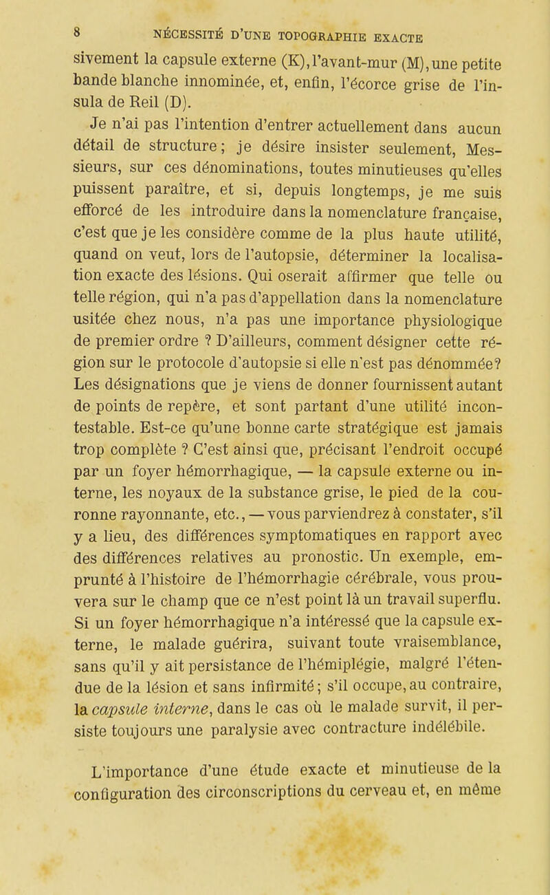 sivement la capsule externe (K),l'avant-mur (M),une petite bande blanche innommée, et, enfin, l'écorce grise de l'in- sula de Reil (D). Je n'ai pas l'intention d'entrer actuellement dans aucun détail de structure; je désire insister seulement. Mes- sieurs, sur ces dénominations, toutes minutieuses qu'elles puissent paraître, et si, depuis longtemps, je me suis efforcé de les introduire dans la nomenclature française, c'est que je les considère comme de la plus haute utilité, quand on veut, lors de l'autopsie, déterminer la localisa- tion exacte des lésions. Qui oserait affirmer que telle ou telle région, qui n'a pas d'appellation dans la nomenclature usitée chez nous, n'a pas une importance physiologique de premier ordre ? D'ailleurs, comment désigner cette ré- gion sur le protocole d'autopsie si elle n'est pas dénommée? Les désignations que je viens de donner fournissent autant de points de repère, et sont partant d'une utilité incon- testable. Est-ce qu'une bonne carte stratégique est jamais trop complète ? C'est ainsi que, précisant l'endroit occupé par un foyer hémorrhagique, — la capsule externe ou in- terne, les noyaux de la substance grise, le pied de la cou- ronne rayonnante, etc., — vous parviendrez à constater, s'il y a lieu, des différences symptomatiques en rapport avec des différences relatives au pronostic. Un exemple, em- prunté à l'histoire de l'hémorrhagie cérébrale, vous prou- vera sur le champ que ce n'est point là un travail superflu. Si un foyer hémorrhagique n'a intéressé que la capsule ex- terne, le malade guérira, suivant toute vraisemblance, sans qu'il y ait persistance de l'hémiplégie, malgré l'éten- due de la lésion et sans infirmité ; s'il occupe, au contraire, la capsule interne, dans le cas où le malade survit, il per- siste toujours une paralysie avec contracture indélébile. L'importance d'une étude exacte et minutieuse de la configuration des circonscriptions du cerveau et, en même