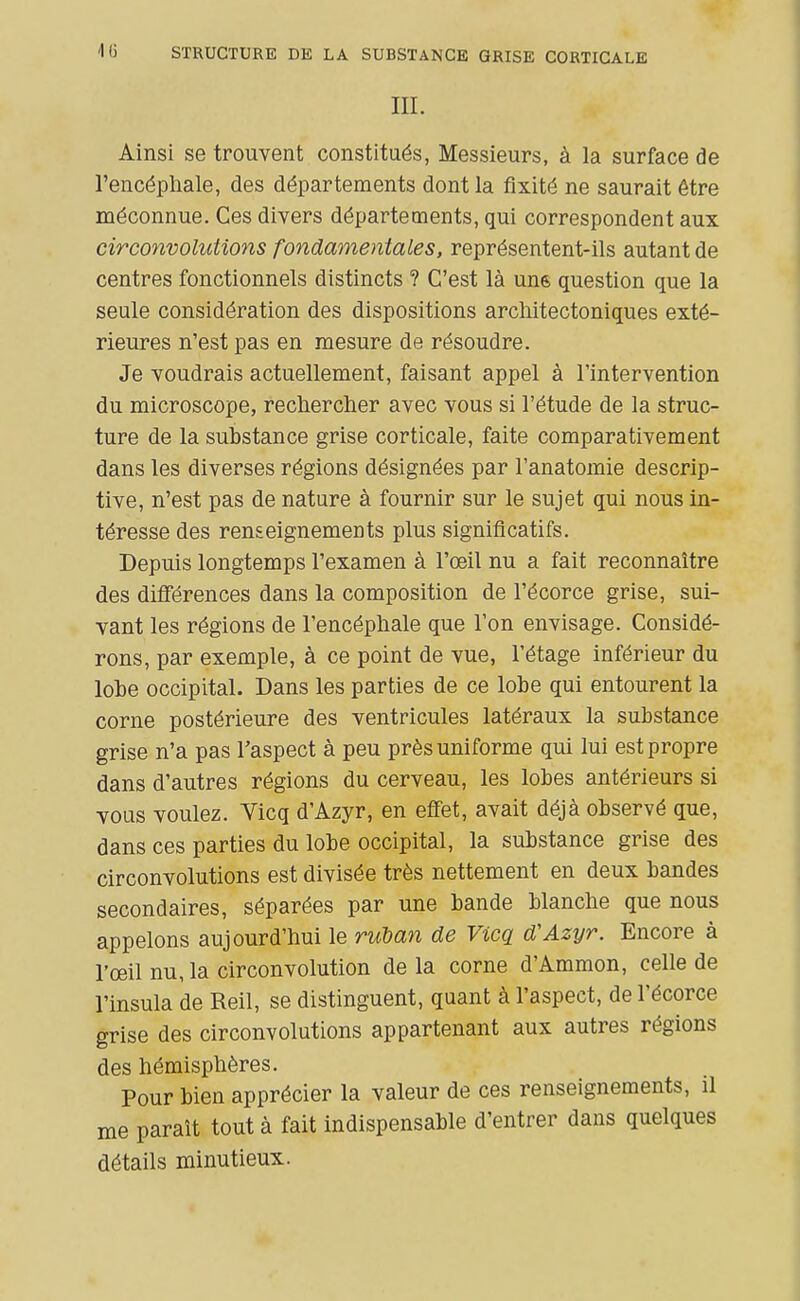 'Il) STRUCTURE DE LA SUBSTANCE GRISE CORTICALE IIL Ainsi se trouvent constitués, Messieurs, à la surface de l'encépliale, des départements dont la fixité ne saurait être méconnue. Ces divers départements, qui correspondent aux circo7ivoluUons fondamentales, représentent-ils autant de centres fonctionnels distincts ? C'est là une question que la seule considération des dispositions arctiitectoniques exté- rieures n'est pas en mesure de résoudre. Je voudrais actuellement, faisant appel à l'intervention du microscope, reclierclier avec vous si l'étude de la struc- ture de la substance grise corticale, faite comparativement dans les diverses régions désignées par l'anatomie descrip- tive, n'est pas de nature à fournir sur le sujet qui nous in- téresse des renseignements plus significatifs. Depuis longtemps l'examen à l'œil nu a fait reconnaître des difiérences dans la composition de l'écorce grise, sui- vant les régions de l'encéphale que l'on envisage. Considé- rons, par exemple, à ce point de vue, l'étage inférieur du lobe occipital. Dans les parties de ce lobe qui entourent la corne postérieure des ventricules latéraux la substance grise n'a pas l'aspect à peu près uniforme qui lui est propre dans d'autres régions du cerveau, les lobes antérieurs si vous voulez. Vicq d'Azyr, en efi'et, avait déjà observé que, dans ces parties du lobe occipital, la substance grise des circonvolutions est divisée très nettement en deux bandes secondaires, séparées par une bande blanche que nous appelons aujourd'hui le riiban de Vicq d'Azyr. Encore à l'œil nu, la circonvolution de la corne d'Ammon, celle de l'insula de Reil, se distinguent, quant à l'aspect, de l'écorce grise des circonvolutions appartenant aux autres régions des hémisphères. Pour bien apprécier la valeur de ces renseignements, il me paraît tout à fait indispensable d'entrer dans quelques détails minutieux.