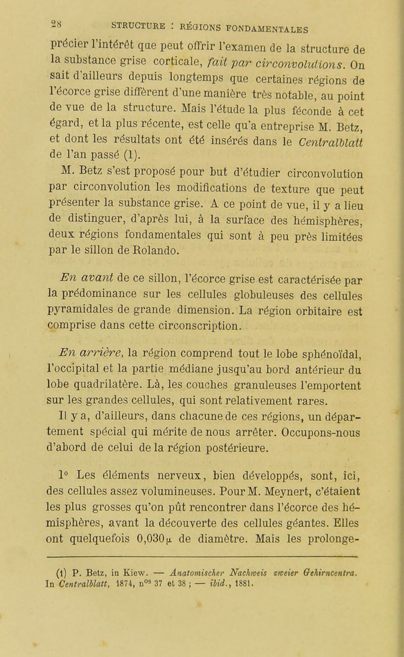 précier l'intérêt qae peut offrir l'examen de la structure de la substance grise corticale, fait par circonvolulions. On sait d'ailleurs depuis longtemps que certaines régions de l'écorce grise diffèrent d'une manière très notable, au point de vue de la structure. Mais l'étude la plus féconde à cet égard, et la plus récente, est celle qu'a entreprise M. Betz, et dont les résultats ont été insérés dans le Centralblatt de l'an passé (1). M. Betz s'est proposé pour but d'étudier circonvolution par circonvolution les modifications de texture que peut présenter la substance grise. A ce point de vue, il y a lieu de distinguer, d'après lui, à la surface des hémisphères, deux régions fondamentales qui sont à peu près limitées par le sillon de Rolando. En avant de ce sillon, l'écorce grise est caractérisée par la prédominance sur les cellules globuleuses des cellules pyramidales de grande dimension. La région orbitaire est comprise dans cette circonscription. JSn arrière, la région comprend tout le lobe sphénoïdal, l'occipital et la partie médiane jusqu'au bord antérieur du lobe quadrilatère. Là, les couches granuleuses l'emportent sur les grandes cellules, qui sont relativement rares. Il y a, d'ailleurs, dans chacune de ces régions, un dépar- tement spécial qui mérite de nous arrêter. Occupons-nous d'abord de celui de la région postérieure. 1° Les éléments nerveux, bien développés, sont, ici, des cellules assez volumineuses. Pour M. Meynert, c'étaient les plus grosses qu'on pût rencontrer dans l'écorce des hé- misphères, avant la découverte des cellules géantes. Elles ont quelquefois 0,030jx de diamètre. Mais les prolonge- (l) P. Betz, in Kiew. — Anatomischer Nachmeis meier Gehirncentra. In CentralUatt, 1874, 37 et 38 ; — ibid., 1881.