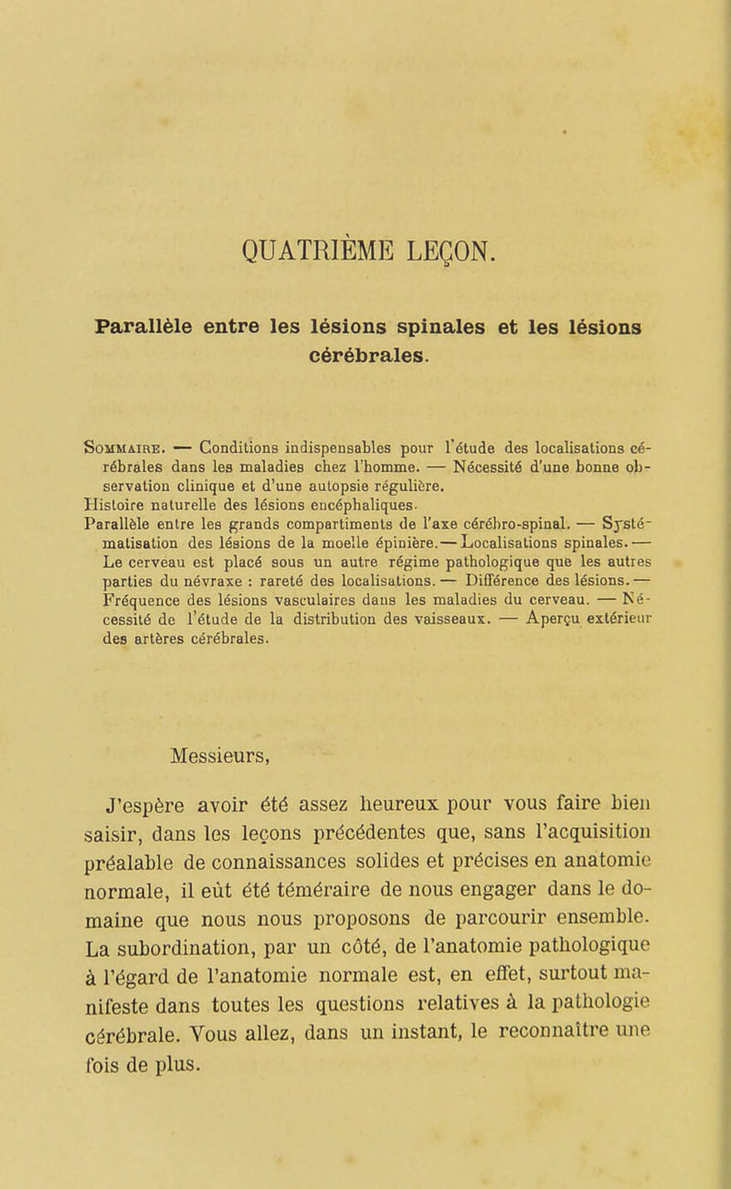 QUATRIÈME LEÇON. Parallèle entre les lésions spinales et les lésions cérébrales. Sommaire. — Conditions indispensables pour l'étude des localisations cé- rébrales dans les maladies chez l'homme. — Nécessité d'une bonne ob- servation clinique et d'une autopsie régulière. Histoire naturelle des lésions encéphaliques. Parallèle entre les grands compartiments de l'axe cérébro-spinal. — Systé- matisation des lésions de la moelle épinière.— Localisations spinales.— Le cervéau est placé sous un autre régime pathologique que les autres parties du névraxe : rareté des localisations. — DifTérence des lésions. — Fréquence des lésions vasculaires dans les maladies du cerveau. — Né- cessité de l'étude de la distribution des vaisseaux. — Aperçu extérieur des artères cérébrales. Messieurs, J'espère avoir été assez lieureux pour vous faire bien saisir, dans les leçons précédentes que, sans l'acquisition préalable de connaissances solides et précises en anatomie normale, il eût été téméraire de nous engager dans le do- maine que nous nous proposons de parcourir ensemble. La subordination, par un côté, de l'anatomie pathologique à l'égard de l'anatomie normale est, en effet, surtout ma- nifeste dans toutes les questions relatives à la pathologie cérébrale. Vous allez, dans un instant, le reconnaître une fois de plus.