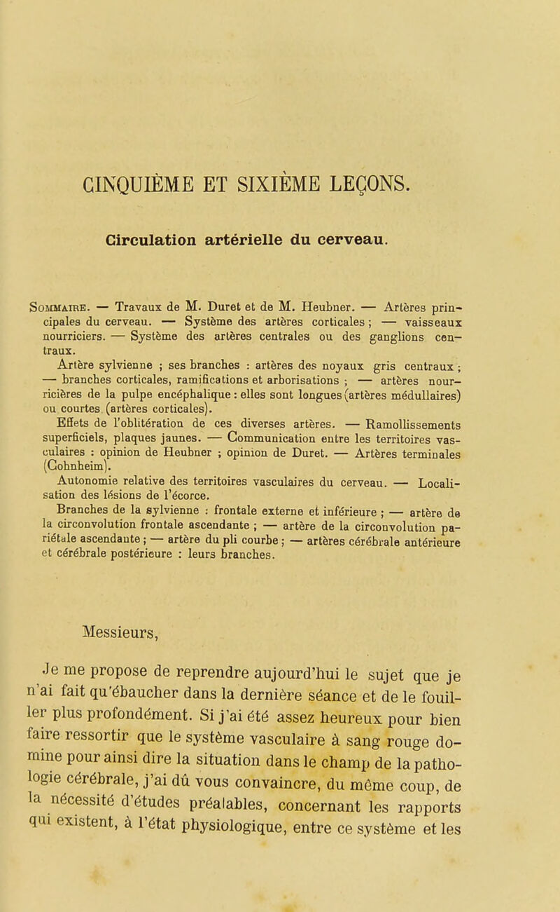 CINQUIÈME ET SIXIÈME LEÇONS. Circulation artérielle du cerveau. Sommaire. — Travaux de M. Duret et de M. Heubner. — Artères prin- cipales du cerveau. — Système des artères corticales ; — vaisseaux nourriciers. — Système des artères centrales ou des ganglions cen- traux. Artère sylvienne ; ses branches : artères des noyaux gris centraux ; — branches corticales, ramifications et arborisations ; — artères nour- ricières de la pulpe encéphalique : elles sont longues (artères médullaires) ou courtes (artères corticales). Effets de l'oblitération de ces diverses artères. — Ramollissements superficiels, plaques jaunes. — Communication entre les territoires vas- culaires : opinion de Heubner ; opinion de Duret. — Artères terminales (Gohnheim). Autonomie relative des territoires vasculaires du cerveau. — Locali- sation des lésions de l'écorce. Branches de la sylvienne : frontale externe et inférieure ; — artère de la circonvolution frontale ascendante ; — artère de la circonvolution pa- riétale ascendante ; — artère du pli courbe ; — artères cérébrale antérieure et cérébrale postérieure : leurs branches. Messieurs, Je me propose de reprendre aujourd'hui le sujet que je n'ai fait qu'ébauclier dans la dernière séance et de le fouil- ler plus profondément. Si j'ai été assez heureux pour bien faire ressortir que le système vasculaire à sang rouge do- mine pour ainsi dire la situation dans le champ de la patho- logie cérébrale, j'ai dû vous convaincre, du même coup, de la nécessité d'études préalables, concernant les rapports qui existent, à l'état physiologique, entre ce système et les