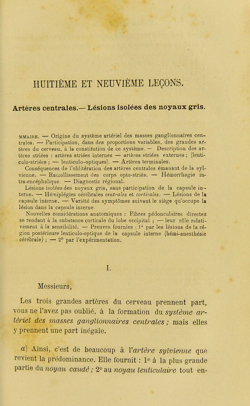 HUITIÈME ET NEUVIÈME LEÇONS. Artères centrales.— Lésions isolées des noyaux gris. MMAiRE. — Origine du système arlériel des masses ganglionnaires cen- trales. — Participation, dans des proportions variables, des grandes ar- tères du cerveau, à la constitution de ce système. — Description des ar- tères striées : artères striées internes — artères striées externes ; (lenti- culo-striées ; — lenticulo-optiques). — Artères terminales. Conséquences de l'oblitération des artères centrales émanant de la syl- vienne. — Ramollissement des corps opto-striés. — Hémorrhagie in- tra-encéphalique. — Diagnostic régional. Lésions isolées des noyaux gris, sans participation de la capsule in- terne. — Hémiplégies cérébrales centrales et corticales. — Lésions de la rapsule interne. — Variété des symptômes suivant le siège qu'occupe la lésion dans la capsule interne Nouvelles considérations anatomiques : Fibres pédonculaires directes se rendant à la substance corticale du lobe occipital ; — leur rôle relati- vement à la sensibilité. — Preuves fournies : 1 par les lésions de la ré- gion postérieure lenticulo-optique de la capsule interne (hémi-anesthésie cérébrale) ; — 2'' par l'expérimentation. I. Messieurs, Les trois grandes artères du cerveau prennent part, vous ne l'avez pas oublié, à la formation du. système ar- tériel des masses ganglionnaires centrales; mais elles y prennent une part inégale. a) Ainsi, c'est de beaucoup à Vartère sylvienne que revient la prédominance. Elle fournit : 1° à la plus grande partie du noyau caudé; 2° au noyau lenticulaire tout en-