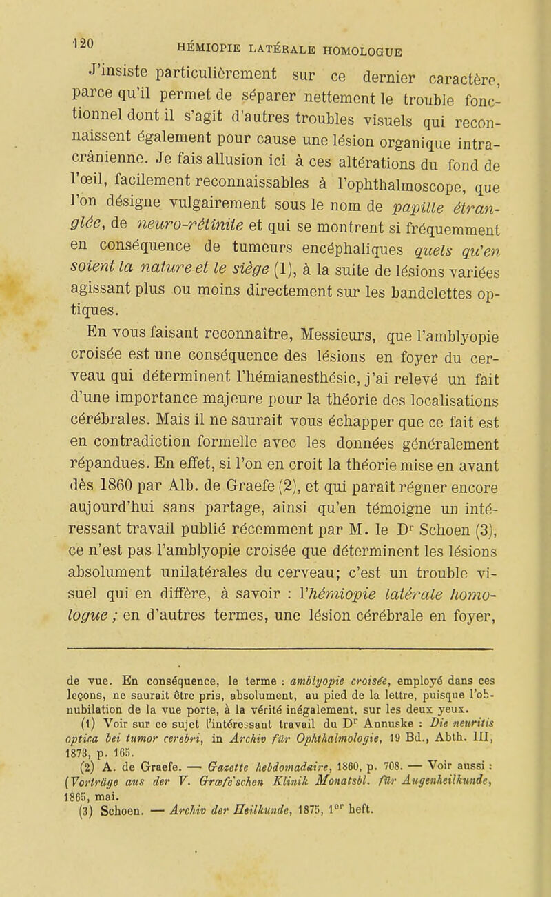 HÉMIOPIE LATÉRALE HOMOLOGUE J'insiste particulièrement sur ce dernier caractère, parce qu'il permet de séparer nettement le trouble fonc- tionnel dont il s'agit d'autres troubles visuels qui recon- naissent également pour cause une lésion organique intra- crânienne. Je fais allusion ici à ces altérations du fond de l'œil, facilement reconnaissables à l'ophthalmoscope, que Ton désigne vulgairement sous le nom de papille étran- glée, de neuro-rétinite et qui se montrent si fréquemment en conséquence de tumeurs encéphaliques quels qu'en soient la nature et le siège (1), à la suite de lésions variées agissant plus ou moins directement sur les bandelettes op- tiques. En vous faisant reconnaître, Messieurs, que l'amblyopie croisée est une conséquence des lésions en foyer du cer- veau qui déterminent l'hémianesthésie, j'ai relevé un fait d'une importance majeure pour la théorie des localisations cérébrales. Mais il ne saurait vous échapper que ce fait est en contradiction formelle avec les données généralement répandues. En effet, si l'on en croit la théorie mise en avant dès 1860 par Alb. de Graefe (2), et qui paraît régner encore aujourd'hui sans partage, ainsi qu'en témoigne un inté- ressant travail publié récemment par M. le D' Schoen (3), ce n'est pas l'amblyopie croisée que déterminent les lésions absolument unilatérales du cerveau; c'est un trouble vi- suel qui en diffère, à savoir : Vhémiopie latérale homo- logue ; en d'autres termes, une lésion cérébrale en foyer, de vue. En conséquence, le terme : amhlyopie croisée, employé dans ces leçons, ne saurait être pris, absolument, au pied de la lettre, puisque l'ob- nubilation de la vue porte, à la vérité inégalement, sur les deux yeux. (1) Voir sur ce sujet l'intéressant travail du D Annuske : Die neuritis optina bei tumor cerebri, in Ârchiv fûr Ophthalmologie, 19 Bd., Abth. III, 1873, p. 165. (2) A. de Graefe. — Gatette hebdomadaire, 1860, p. 708. — Voir aussi : [Vortr&ge ans der V. Qrœfe''schen Klinik Monatsbl. filr Augenheilknnde, 1865, mai. (3) Schoen. — ArcMv der Heilkundc, 1875, 1< heft.