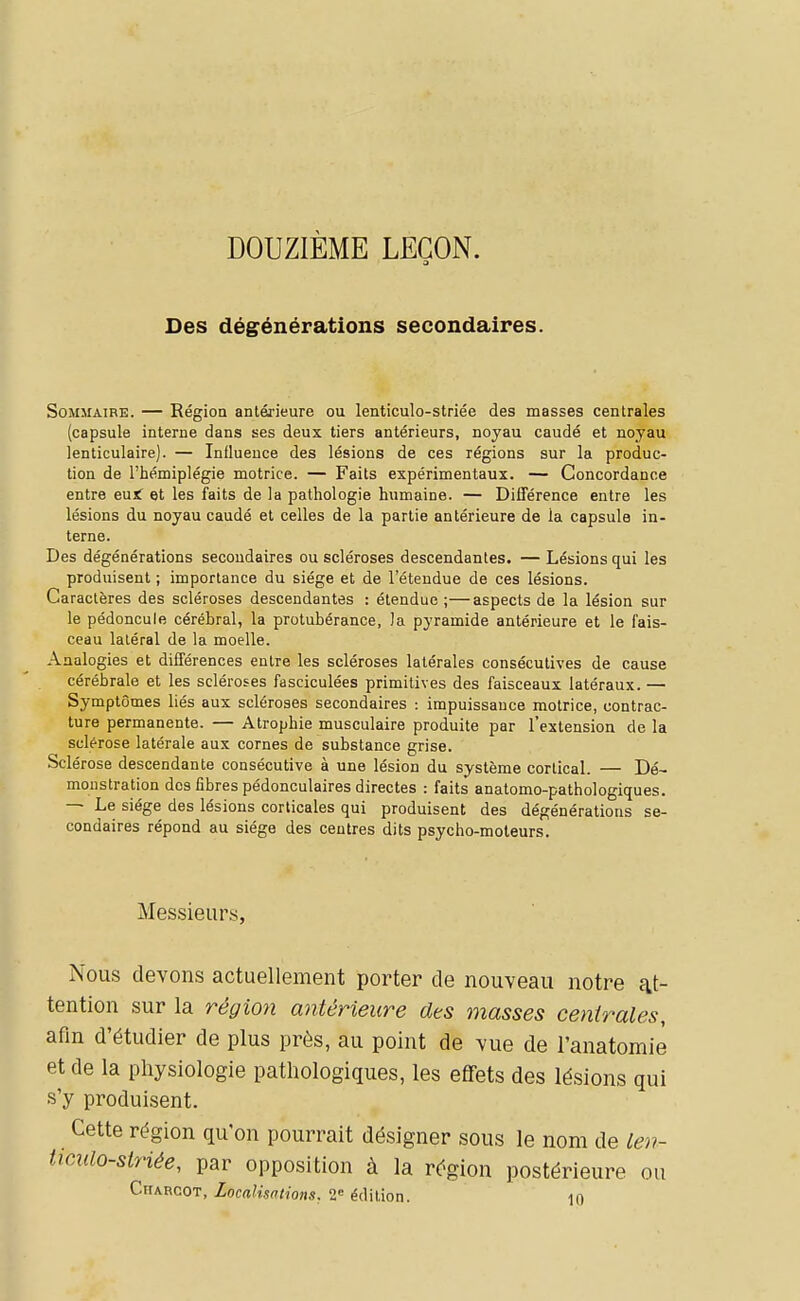 DOUZIÈME LEGON. 3 Des dégénérations secondaires. Sommaire. — Région antérieure ou lenticulo-striée des masses centrales (capsule interne dans ses deux tiers antérieurs, noyau caudé et noyau lenticulaire). — Influence des lésions de ces régions sur la produc- tion de l'hémiplégie motrice. — Faits expérimentaux. — Concordance entre eujf et les faits de la pathologie humaine. — Différence entre les lésions du noyau caudé et celles de la partie antérieure de la capsula in- terne. Des dégénérations secondaires ou scléroses descendantes. — Lésions qui les produisent ; importance du siège et de l'étendue de ces lésions. Caractères des scléroses descendantes : étendue;—aspects de la lésion sur le pédoncule cérébral, la protubérance, la pyramide antérieure et le fais- ceau latéral de la moelle. Analogies et différences entre les scléroses latérales consécutives de cause cérébrale et les scléroses fasciculées primitives des faisceaux latéraux. — Symptômes liés aux scléroses secondaires impuissance motrice, contrac- ture permanente. — Atrophie musculaire produite par l'extension de la sclérose latérale aux cornes de substance grise. Sclérose descendante consécutive à une lésion du système cortical. — Dé- monstration dos fibres pédonculaires directes : faits anatomo-pathologiques. — Le siège des lésions corticales qui produisent des dégénérations se- condaires répond au siège des centres dits psycho-moteurs. Messieurs, Nous devons actuellement porter de nouveau notre at- tention sur la région antérieure dts masses centrales, afin d'étudier de plus près, au point de vue de l'anatomiè et de la physiologie pathologiques, les effets des lésions qui s'y produisent. Cette région qu'on pourrait désigner sous le nom de len- ticulo-striée, par opposition à la région postérieure ou Charcot, Localisations, 2= édition. 10