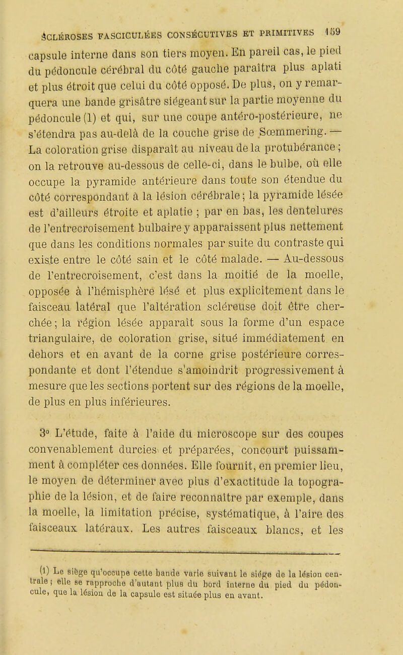 capsule interne dans son tiers moyen. En pareil cas, le pied du pédoncule cérébral du côté gauche paraîtra plus aplati et plus étroit que celui du côté opposé. De plus, on y remar- quera une bande grisâtre siégeant sur la partie moyenne du pédoncule (1) et qui, sur une coupe antéro-postérieure, ne s'étendra pas au-delà de la couché grise de Sœmmering. — La coloration grise disparaît au niveau de la protubérance ; on la retrouve au-dessous de celle-ci, dans le bulbe, où elle occupe la pyramide antérieure dans toute son étendue du côté correspondant à la lésion cérébrale ; la pyramide lésée est d'ailleurs étroite et aplatie ; par en bas, les dentelures de l'entrecroisement bulbaire y apparaissent plus nettement que dans les conditions normales par suite du contraste qui existe entre le côté sain et le côté malade. — Au-dessous de l'entrecroisement, c'est dans la moitié de la moelle, opposée à l'hémisphère lésé et plus explicitement dans le faisceau latéral que l'altération scléreuse doit être cher- chée ; la région lésée apparaît sous la forme d'un espace triangulaire, de coloration grise, situé immédiatement en dehors et en avant de la corne grise postérieure corres- pondante et dont l'étendue s'amoindrit progressivement à mesure que les sections portent sur des régions de la moelle, de plus en plus inférieures. 3° L'étude, faite à l'aide du microscope sur des coupes convenablement durcies et préparées, concourt puissam- ment à compléter ces données. Elle fournit, en premier lieu, le moyen de déterminer avec plus d'exactitude la topogra- phie de la lésion, et de faire reconnaître par exemple, dans la moelle, la limitation précise, systématique, à l'aire des faisceaux latéraux. Les autres faisceaux blancs, et les (l) Le sibge qu'occupe celte bande varie suivant le siège de la lésion cen- trale ; elle se rapproche d'autant plus du bord interne du pied du pédon- cule, que la lésioa de la capsule est située plus en avant.