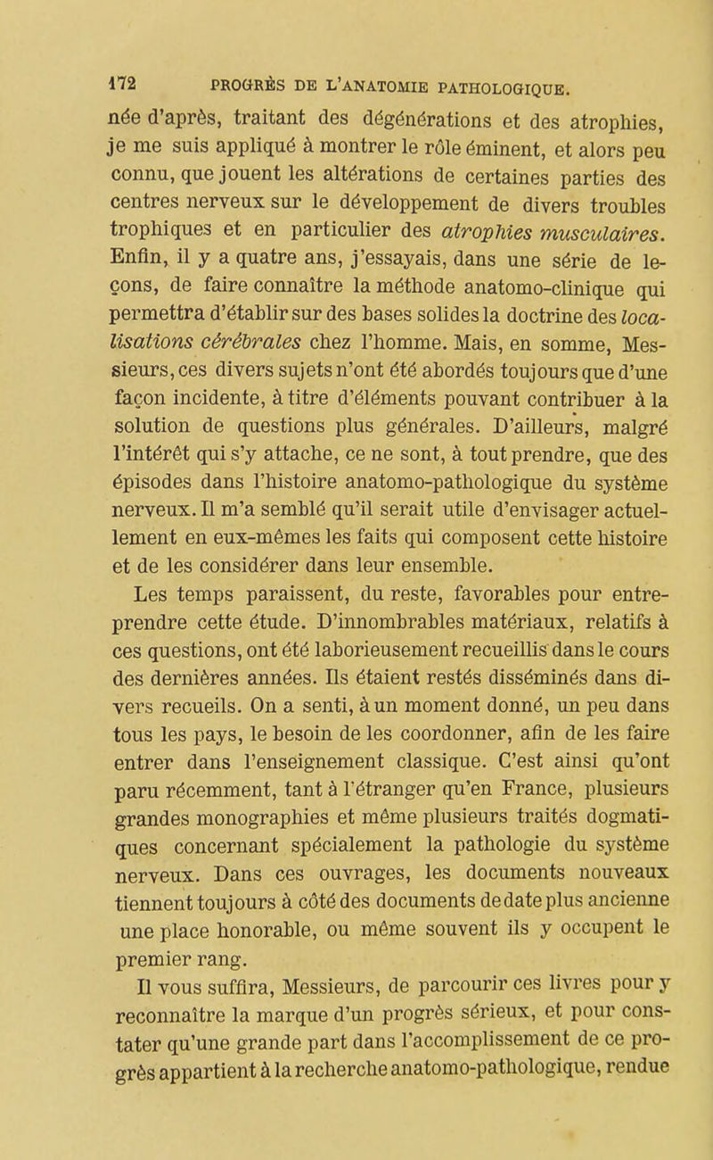 née d'après, traitant des dégénérations et des atrophies, je me suis appliqué à montrer le rôle éminent, et alors peu connu, que jouent les altérations de certaines parties des centres nerveux sur le développement de divers troubles trophiques et en particulier des atrophies musculaires. Enfin, il y a quatre ans, j'essayais, dans une série de le- çons, de faire connaître la méthode anatomo-clinique qui permettra d'établir sur des bases solides la doctrine des loca- lisations cérébrales chez l'homme. Mais, en somme. Mes- sieurs, ces divers sujets n'ont été abordés toujours que d'une façon incidente, à titre d'éléments pouvant contribuer à la solution de questions plus générales. D'ailleurs, malgré l'intérêt qui s'y attache, ce ne sont, à tout prendre, que des épisodes dans l'histoire anatomo-pathologique du système nerveux. Il m'a semblé qu'il serait utile d'envisager actuel- lement en eux-mêmes les faits qui composent cette histoire et de les considérer dans leur ensemble. Les temps paraissent, du reste, favorables pour entre- prendre cette étude. D'innombrables matériaux, relatifs à ces questions, ont été laborieusement recueillis dans le cours des dernières années. Ils étaient restés disséminés dans di- vers recueils. On a senti, à un moment donné, un peu dans tous les pays, le besoin de les coordonner, afin de les faire entrer dans l'enseignement classique. C'est ainsi qu'ont paru récemment, tant à l'étranger qu'en France, plusieurs grandes monographies et môme plusieurs traités dogmati- ques concernant spécialement la pathologie du système nerveux. Dans ces ouvrages, les documents nouveaux tiennent toujours à côté des documents de date plus ancienne une place honorable, ou même souvent ils y occupent le premier rang. Il vous suffira. Messieurs, de parcourir ces livres pour y reconnaître la marque d'un progrès sérieux, et pour cons- tater qu'une grande part dans l'accomplissement de ce pro- grès appartient à la recherche anatomo-pathologique, rendue