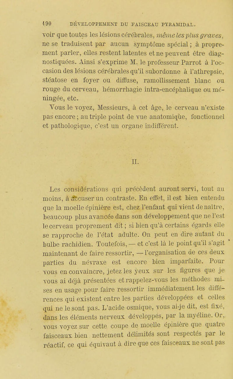 voir que toutes les lésions cérébrales, même les plus graves, ne se traduisent par aucun symptôme spécial ; à propre- ment parler, elles restent latentes et ne peuvent être diag- nostiquées. Ainsi s'exprime M. le professeur Parrot à l'oc- casion des lésions cérébrales qu'il subordonne à l'atlirepsie, stéatose en foyer ou diffuse, ramollissement blanc ou rouge du cerveau, liémorrliagie intra-encéphalique ou mé- ningée, etc. Vous le voyez, Messieurs, à cet âge, le cerveau n'existe pas encore ; au triple point de vue anatomiqùe, fonctionnel et pathologique, c'est un organe indifférent. II. Les considérations qui précèdent auront servi, tout au moins, àafccuserun contraste. En effet, il est bien entendu que la moelle épinière est, chez l'enfant qui vient de naître, beaucoup plus avancée dans son développement que ne l'est le cerveau proprement dit ; si bien qu'à certains égards elle se rapproche de l'état adulte. On peut en dire autant du bulbe rachidien. Toutefois, — et c'est là le point qu'il s'agit * maintenant de faire ressortir, —l'organisation de ces deux parties du névraxe est encore bien imparfaite. Pour vous en convaincre, jetez les yeux sur les ligures que je vous ai déjà présentées et rappelez-vous les méthodes mi- ses en usage pour faire ressortir immédiatement les diffé- rences qui existent entre les parties développées et celles qui ne le sont pas. L'acide osmique, vous ai-je dit, est fixé, dans les éléments nerveux développes, par la myéline. Or, vous voyez sur cette coupe de moelle épuiière que quatre faisceaux bien nettement délimités sont respectés par le réactif, ce qui équivaut à dire que ces faisceaux ne sont pas