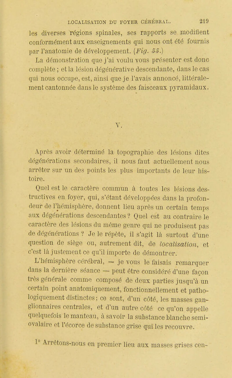 les diverses régions spinales, ses rapports se modifient conformément aux enseignements qui nous ont été fournis par l'anatomie de développement, [Fig. ëS.) La démonstration que j'ai voulu vous présenter est donc complète ; et la lésion dégénérative descendante, dans le cas qui nous occupe, est, ainsi que je l'avais annoncé, littérale- ment cantonnée dans le système des faisceaux pyramidaux. Après avoir déterminé la topographie des lésions dites dégénérations secondaires, il nous faut actuellement nous arrêter sur un des points les plus importants de leur his- toire. Quel est le caractère commun à toutes les lésions des- tructives en foyer, qui, s'étant développées dans la profon- deur de l'hémisphère, donnent lieu après un certain temps aux dégénérations descendantes ? Quel est au contraire le caractère des lésions du même genre qui ne produisent pas de dégénérations ? Je le répète, il s'agit là surtout d'une question de siège ou, autrement dit, de localisation, et c'est là justement ce qu'il importe de démontrer. L'hémisphère cérébral, - je vous le faisais remarquer dans la dernière séance — peut être considéré d'une façon très générale comme composé de deux parties jusqu'à un certain point anatomiquement, fonctionnellement et patho- logiquement distinctes ; ce sont, d'un côté, les masses gan- glionnaires centrales, et d'un autre côté ce qu'on appelle quelquefois le manteau, à savoir la substance blanche semi- ovalaire et l'écorce de substance grise qui les recouvre. 1° Arrêtons-nous en premier lieu aux masses grises cen-